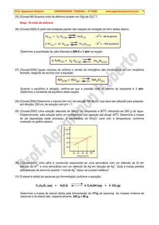 Prof. Agamenon Roberto UNIVERSIDADE FEDERAL – 2ª FASE www.agamenonquimica.com 6
25) (Covest-99) Quantos mols de elétrons existem em 30g de CO3
2-
?
Resp: 16 mols de elétrons
26) (Covest-2000) A partir das entalpias padrão das reações de oxidação do ferro dadas abaixo:
Fe
Fe
Fe
Fe
O
O
O
O
( )
( )
( )
( )
( )
( )
g
g
s
s
s
s
H
H
0
0
2
2
2 2 3
+
+
½
3/2
= - 64 kcal/mol
= - 196 kcal/mol
Determine a quantidade de calor liberada a 298 K e 1 atm na reação:
Fe Fe
O
O O
( ) ( )
( )
g
s s
2 2 2 3
+ ½
27) (Covest-2000) Iguais volumes de amônia e cloreto de hidrogênio são introduzidos em um recipiente
fechado, reagindo de acordo com a equação:
( )
( ) ( )
g g s
H
H H
3 4
+
N N
Cl Cl
Quando o equilíbrio é atingido, verifica–se que a pressão total no interior do recipiente é 1 atm.
Determine a constante de equilíbrio desta reação.
28) (Covest-2000) Determine o volume (em mL) de solução 1M de HCl que deve ser utilizado para preparar,
por diluição, 200 mL de solução com pH = 1.
29) (Covest-2000) Uma solução saturada de NH4Cl foi preparada a 80
o
C utilizando–se 200 g de água.
Posteriormente, esta solução sofre um resfriamento sob agitação até atingir 40
o
C. Determine a massa
de sal depositada neste processo. A solubilidade do NH4Cl varia com a temperatura, conforme
mostrado no gráfico abaixo.
20
20
40
40
60
60
80
80
100
100
temperatuta (°C)
solubilidade
(g
de
soluto/100g
de
água)
30) (Covest-2000) Uma pilha é construída associando–se uma semicélula com um eletrodo de Al em
solução de Al
3+
e uma semicélula com um eletrodo de Ag em solução de Ag
+
. Qual a massa perdida
pelo eletrodo de alumínio quando 1 mol de Ag
+
reduz–se a prata metálica?
31) O etanol é obtido da sacarose por fermentação conforme a equação:
C12H22O11 (aq) + H2O (l) 4 C2H5OH (aq) + 4 CO2 (g)
Determine a massa de etanol obtida pela fermentação de 171g de sacarose. As massas molares da
sacarose e do etanol são, respectivamente, 342 g e 46 g.
 