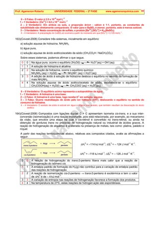 Prof. Agamenon Roberto UNIVERSIDADE FEDERAL – 2ª FASE www.agamenonquimica.com 60
0 – 0 Falso: O valor é 2,0 x 10
–6
mol·L
–1
1 – 1 Verdadeiro: [Ca
2+
] = 4,0 x 10
–4
mol·L
–1
2 – 2 Verdadeiro: Em ambos os sais, a proporção ânion : cátion é 1:1, portanto, as constantes de
solubilidade são diretamente comparáveis. O valor para o BaSO4 é menor; portanto, este é menos solúvel.
3 – 3 Verdadeiro: Nesta concentração de sulfato, o produto [Ba
2+
] [SO4
2-
] = Kps(BaSO4).
4 – 4 Verdadeiro: A precipitação do CaSO4 só ocorrerá a partir do momento em que [SO4
2-
] = 0,125 mol·L
–1
.
163)(Covest-2008) Considere três sistemas, inicialmente em equilíbrio:
a) solução aquosa de hidrazina, NH2NH2,
b) água pura,
c) solução aquosa de ácido acético/acetato de sódio (CH3CO2H / NaCH3CO2).
Sobre esses sistemas, podemos afirmar o que segue.
0 0 Na água pura, ocorre o equilíbrio 2H2O(l) H3O+
(aq) + OH–
(aq).
1 1 A solução de hidrazina é alcalina.
2 2 Na solução de hidrazina, ocorre o equilíbrio químico:
NH2NH2 (aq) + H2O(l) NH2NH
–
(aq) + H3O
+
(aq).
3 3 A adição de ácido à solução de hidrazina desloca o equilíbrio no sentido da formação de
mais NH2NH2.
4 4 Na solução aquosa de ácido acético/acetato de sódio, estabelece-se o equilíbrio:
CH3COOH(aq) + H2O(l) CH3COO–
(aq) + H3O+
(aq).
0 – 0 Verdadeiro: O equilíbrio acima representa a autoprotólise da água.
1 – 1 Verdadeiro: A hidrazina é uma base.
2 – 2 Falso: A hidrazina é uma base, logo recebe H
+
em solução aquosa.
3 – 3 Falso: Ocorre neutralização do ácido pelo íon hidroxila (OH
–
), deslocando o equilíbrio no sentido do
consumo da hidrazina.
4 – 4 Verdadeiro: O acetato de sódio é solúvel em água e origina íons acetato, que também resultam da dissociação do ácido
acético.
164)(Covest-2008) Compostos com ligações duplas C = C apresentam isomeria cis-trans, e a sua inter-
conversão (isomerização) é uma reação importante, pois está relacionada, por exemplo, ao mecanismo
da visão, que envolve uma etapa na qual o cis-retinol é convertido no trans-retinol, ou ainda na
obtenção de gorduras trans no processo de hidrogenação natural ou industrial de ácidos graxos. A
reação de hidrogenação de alquenos é acelerada na presença de metais, tais como: platina, paládio e
níquel.
A partir das reações termoquímicas abaixo, relativas aos compostos citados, avalie as afirmações a
seguir.
∆Hr
0
= –114 kJ mol
–1
; ∆Sr
0
= – 124 J mol
–1
K
–1
.
∆Hr
0
= –118 kJ mol–1
; ∆Sr
0
= – 126 J mol–1
K–1
.
0 0 A reação de hidrogenação do trans-2-penteno libera mais calor que a reação de
hidrogenação do isômero cis.
1 1 A entalpia padrão de formação do H2(g) não contribui para a variação de entalpia padrão
das reações de hidrogenação.
2 2 A reação de isomerização cis-2-penteno → trans-2-penteno é exotérmica e tem o valor
de ∆Hr
0
é de – 4 kJ mol
–1
.
3 3 A variação de entropia nas reações de hidrogenação favorece a formação dos produtos.
4 4 Na temperatura de 27°
C, estas reações de hidrogen ação são espontâneas.
trans-2-penteno
+ H (g)
2
pentano
cis-2-penteno
+ H (g)
2
pentano
 