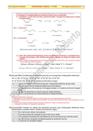 Prof. Agamenon Roberto UNIVERSIDADE FEDERAL – 2ª FASE www.agamenonquimica.com 61
0-0) Falso. A reação de hidrogenação do cis-2-penteno libera 118 kJ·mol
-1
e do trans libera 114 kJ·mol
–1
.
1-1) Verdadeiro: A entalpia padrão de formação do H2(g) é zero, por definição.
2-2) Verdadeiro: A partir da lei de Hess, poderemos obter a variação da entalpia para a reação
de isomerização.
+ H2(g)
cis-2-penteno pentano
∆H
0
r1 = –118 kJ·mol
-1
+ H2(g)
trans-2-penteno
pentano
∆H
0
r2 = +114 kJ·mol
-1
cis-2-penteno trans-2-penteno
( ) ( )
1 1 1
1 2
( ) 118 114 4
r r r
H isomerização H H kJ mol kJ mol kJ mol
° ° ° − − −
∆ = ∆ + ∆ = − + = −
3-3) Falso: Nas reações de hidrogenação, ocorre uma diminuição da entropia, o que desfavorece a
formação dos produtos, pois contribui para tornar a variação de energia de Gibbs menos
negativa.
Verdadeiro: A reação de hidrogenação dos dois isômeros é espontânea a 300K (27°
C), pois a variação da energia
livre de Gibbs das reações é negativa.
1 1 1 1
( ) ( ) ( ) 114 300 ( 124 ) 76,8
r r r
G trans H trans T S trans kJmol K Jmol K kJmol
° ° ° − − − −
∆ =∆ − ∆ =− − − =−
1 1 1 1
( ) ( ) ( ) 118 300 ( 126 ) 80,2
r r r
G cis H cis T S cis kJmol K Jmol K kJmol
° ° ° − − − −
∆ = ∆ − ∆ = − − − = −
165)(Covest-2008) Considerando os elementos químicos com as seguintes configurações eletrônicas:
Aa: 1s1
; Bb: 1s2
2s1
; Cc: 1s2
2s2
2p2
; Dd: 1s2
2s2
2p4
; Ee: 1s2
2s2
2p5
;
Ff: 1s
2
2s
2
2p
6
; Gg: 1s
2
2s
2
2p
6
3s
1
, analise as afirmativas a seguir.
0 0 Apenas dois desses elementos apresentam configuração eletrônica de gás nobre.
1 1 Aa e Dd podem formar moléculas diatômicas homonucleares.
2 2 A molécula de Aa2 é formada por uma ligação simples, e a molécula de Dd2 tem ligação
dupla.
3 3 Aa, Bb e Ff pertencem ao mesmo grupo da Tabela Periódica.
4 4 Bb, Cc e Ee pertencem ao mesmo período da Tabela Periódica.
0 – 0 Falso: Apenas Ff é um gás nobre.
1 – 1 Verdadeiro: Ao formar moléculas diatômicas, ambos ficarão com suas camadas eletrônicas preenchidas.
2 – 2 Verdadeiro: Aa tem apenas um elétron para compartilhar. No caso de Dd, dois elétrons devem ser compartilhados entre os
dois átomos.
3 – 3 Falso: Ff tem a segunda camada completa, enquanto os demais têm 1 elétron na camada mais externa.
4 – 4 Verdadeiro: Em todos, a 2ª camada é a mais externa.
166)(Covest-2008) Também em relação aos elementos químicos cujas configurações eletrônicas foram
apresentadas na questão anterior, analise as afirmativas a seguir.
0 0 Bb e Gg formam cátions monovalentes.
1 1 A primeira energia de ionização de Gg é maior que a de Bb.
2 2 Uma substância resultante da combinação de Aa com Dd deverá ter a fórmula Aa2Dd.
3 3 Aa e Bb formam compostos covalentes quando se combinam com Ee.
4 4 Ff2 deve ser um composto estável.
 