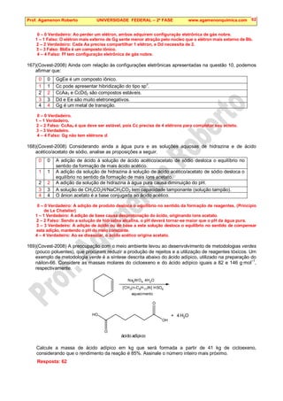 Prof. Agamenon Roberto UNIVERSIDADE FEDERAL – 2ª FASE www.agamenonquimica.com 62
0 – 0 Verdadeiro: Ao perder um elétron, ambos adquirem configuração eletrônica de gás nobre.
1 – 1 Falso: O elétron mais externo de Gg sente menor atração pelo núcleo que o elétron mais externo de Bb.
2 – 2 Verdadeiro: Cada Aa precisa compartilhar 1 elétron, e Dd necessita de 2.
3 – 3 Falso: BbEe é um composto iônico.
4 – 4 Falso: Ff tem configuração eletrônica de gás nobre.
167)(Covest-2008) Ainda com relação às configurações eletrônicas apresentadas na questão 10, podemos
afirmar que:
0 0 GgEe é um composto iônico.
1 1 Cc pode apresentar hibridização do tipo sp3
.
2 2 CcAa3 e CcDd2 são compostos estáveis.
3 3 Dd e Ee são muito eletronegativos.
4 4 Gg é um metal de transição.
0 – 0 Verdadeiro.
1 – 1 Verdadeiro.
2 – 2 Falso: CcAa4 é que deve ser estável, pois Cc precisa de 4 elétrons para completar seu octeto.
3 – 3 Verdadeiro.
4 – 4 Falso: Gg não tem elétrons d.
168)(Covest-2008) Considerando ainda a água pura e as soluções aquosas de hidrazina e de ácido
acético/acetato de sódio, analise as proposições a seguir.
0 0 A adição de ácido à solução de ácido acético/acetato de sódio desloca o equilíbrio no
sentido da formação de mais ácido acético.
1 1 A adição da solução de hidrazina à solução de ácido acético/acetato de sódio desloca o
equilíbrio no sentido da formação de mais íons acetato.
2 2 A adição da solução de hidrazina à água pura causa diminuição do pH.
3 3 A solução de CH3CO2H/NaCH3CO2 tem capacidade tamponante (solução tampão).
4 4 O ânion acetato é a base conjugada ao ácido acético.
0 – 0 Verdadeiro: A adição de produto desloca o equilíbrio no sentido da formação de reagentes. (Princípio
de Le Chatelier)
1 – 1 Verdadeiro: A adição de base causa desprotonação do ácido, originando íons acetato.
2 – 2 Falso: Sendo a solução de hidrazina alcalina, o pH deverá tornar-se maior que o pH da água pura.
3 – 3 Verdadeiro: A adição de ácido ou de base a esta solução desloca o equilíbrio no sentido de compensar
esta adição, mantendo o pH do meio constante.
4 – 4 Verdadeiro: Ao se dissociar, o ácido acético origina acetato.
169)(Covest-2008) A preocupação com o meio ambiente levou ao desenvolvimento de metodologias verdes
(pouco poluentes), que procuram reduzir a produção de rejeitos e a utilização de reagentes tóxicos. Um
exemplo de metodologia verde é a síntese descrita abaixo do ácido adípico, utilizado na preparação do
náilon-66. Considere as massas molares do cicloexeno e do ácido adípico iguais a 82 e 146 g·mol
–1
,
respectivamente.
Na2WO4. 4H2O
[CH3(n-C8H17)N] HSO4
aquecimento
HO
O
O
OH
+ 4 H2O
ácido adípico
Calcule a massa de ácido adípico em kg que será formada a partir de 41 kg de cicloexeno,
considerando que o rendimento da reação é 85%. Assinale o número inteiro mais próximo.
Resposta: 62
 