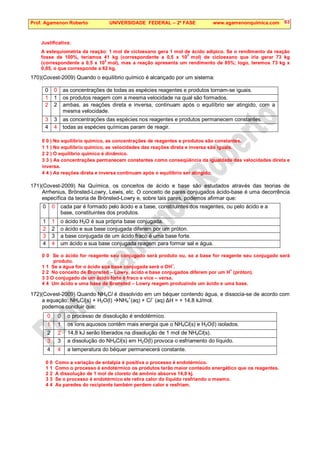 Prof. Agamenon Roberto UNIVERSIDADE FEDERAL – 2ª FASE www.agamenonquimica.com 63
Justificativa:
A estequiometria da reação: 1 mol de cicloexano gera 1 mol de ácido adípico. Se o rendimento da reação
fosse de 100%, teríamos 41 kg (correspondente a 0,5 x 10
3
mol) de cicloexano que iria gerar 73 kg
(correspondente a 0,5 x 10
3
mol), mas a reação apresenta um rendimento de 85%; logo, teremos 73 kg x
0,85, o que corresponde a 62 kg.
170)(Covest-2009) Quando o equilíbrio químico é alcançado por um sistema:
0 0 as concentrações de todas as espécies reagentes e produtos tornam-se iguais.
1 1 os produtos reagem com a mesma velocidade na qual são formados.
2 2 ambas, as reações direta e inversa, continuam após o equilíbrio ser atingido, com a
mesma velocidade.
3 3 as concentrações das espécies nos reagentes e produtos permanecem constantes.
4 4 todas as espécies químicas param de reagir.
0 0 ) No equilíbrio químico, as concentrações de reagentes e produtos são constantes.
1 1 ) No equilíbrio químico, as velocidades das reações direta e inversa são iguais.
2 2 ) O equilíbrio químico é dinâmico.
3 3 ) As concentrações permanecem constantes como conseqüência da igualdade das velocidades direta e
inversa.
4 4 ) As reações direta e inversa continuam após o equilíbrio ser atingido.
171)(Covest-2009) Na Química, os conceitos de ácido e base são estudados através das teorias de
Arrhenius, Brönsted-Lowry, Lewis, etc. O conceito de pares conjugados ácido-base é uma decorrência
específica da teoria de Brönsted-Lowry e, sobre tais pares, podemos afirmar que:
0 0 cada par é formado pelo ácido e a base, constituintes dos reagentes, ou pelo ácido e a
base, constituintes dos produtos.
1 1 o ácido H2O é sua própria base conjugada.
2 2 o ácido e sua base conjugada diferem por um próton.
3 3 a base conjugada de um ácido fraco é uma base forte.
4 4 um ácido e sua base conjugada reagem para formar sal e água.
0 0 Se o ácido for reagente seu conjugado será produto ou, se a base for reagente seu conjugado será
produto.
1 1 Se a água for o ácido sua base conjugada será o OH
–
.
2 2 No conceito de Bronsted – Lowry, ácido e base conjugados diferem por um H
+
(próton).
3 3 O conjugado de um ácido forte é fraco e vice – versa.
4 4 Um ácido e uma base de Bronsted – Lowry reagem produzindo um ácido e uma base.
172)(Covest-2009) Quando NH4Cl é dissolvido em um béquer contendo água, e dissocia-se de acordo com
a equação: NH4Cl(s) + H2O(l) NH4
+
(aq) + Cl
–
(aq) ∆H = + 14,8 kJ/mol.
podemos concluir que:
0 0 o processo de dissolução é endotérmico.
1 1 os íons aquosos contêm mais energia que o NH4Cl(s) e H2O(l) isolados.
2 2 14,8 kJ serão liberados na dissolução de 1 mol de NH4Cl(s).
3 3 a dissolução do NH4Cl(s) em H2O(l) provoca o esfriamento do líquido.
4 4 a temperatura do béquer permanecerá constante.
0 0 Como a variação de entalpia é positiva o processo é endotérmico.
1 1 Como o processo é endotérmico os produtos terão maior conteúdo energético que os reagentes.
2 2 A dissolução de 1 mol de cloreto de amônio absorve 14,8 kj.
3 3 Se o processo é endotérmico ele retira calor do líquido resfriando o mesmo.
4 4 As paredes do recipiente também perdem calor e resfriam.
 