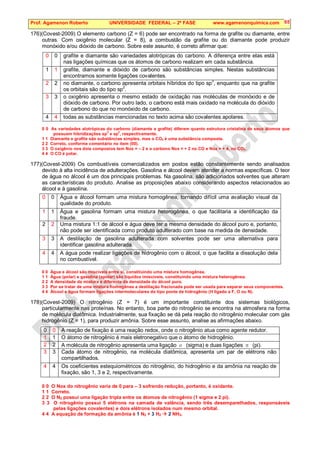 Prof. Agamenon Roberto UNIVERSIDADE FEDERAL – 2ª FASE www.agamenonquimica.com 65
176)(Covest-2009) O elemento carbono (Z = 6) pode ser encontrado na forma de grafite ou diamante, entre
outras. Com oxigênio molecular (Z = 8), a combustão da grafite ou do diamante pode produzir
monóxido e/ou dióxido de carbono. Sobre este assunto, é correto afirmar que:
0 0 grafite e diamante são variedades alotrópicas do carbono. A diferença entre elas está
nas ligações químicas que os átomos de carbono realizam em cada substância.
1 1 grafite, diamante e dióxido de carbono são substâncias simples. Nestas substâncias
encontramos somente ligações covalentes.
2 2 no diamante, o carbono apresenta orbitais híbridos do tipo sp3
, enquanto que na grafite
os orbitais são do tipo sp2
.
3 3 o oxigênio apresenta o mesmo estado de oxidação nas moléculas de monóxido e de
dióxido de carbono. Por outro lado, o carbono está mais oxidado na molécula do dióxido
de carbono do que no monóxido de carbono.
4 4 todas as substâncias mencionadas no texto acima são covalentes apolares.
0 0 As variedades alotrópicas do carbono (diamante e grafite) diferem quanto estrutura cristalina de seus átomos que
possuem hibridizações sp
3
e sp
2
, respectivamente.
1 1 Diamante e grafite são substâncias simples, mas o CO2 é uma substância composta.
2 2 Correto, conforme comentário no item (00).
3 3 O oxigênio nos dois compostos tem Nox = – 2 e o carbono Nox = + 2 no CO e Nox = + 4, no CO2.
4 4 O CO é polar.
177)(Covest-2009) Os combustíveis comercializados em postos estão constantemente sendo analisados
devido à alta incidência de adulterações. Gasolina e álcool devem atender a normas específicas. O teor
de água no álcool é um dos principais problemas. Na gasolina, são adicionados solventes que alteram
as características do produto. Analise as proposições abaixo considerando aspectos relacionados ao
álcool e à gasolina.
0 0 Água e álcool formam uma mistura homogênea, tornando difícil uma avaliação visual da
qualidade do produto.
1 1 Água e gasolina formam uma mistura heterogênea, o que facilitaria a identificação da
fraude.
2 2 Uma mistura 1:1 de álcool e água deve ter a mesma densidade do álcool puro e, portanto,
não pode ser identificada como produto adulterado com base na medida de densidade.
3 3 A destilação de gasolina adulterada com solventes pode ser uma alternativa para
identificar gasolina adulterada.
4 4 A água pode realizar ligações de hidrogênio com o álcool, o que facilita a dissolução dela
no combustível.
0 0 Água e álcool são miscíveis entre si, constituindo uma mistura homogênea.
1 1 Água (polar) e gasolina (apolar) são líquidos imiscíveis, constituindo uma mistura heterogênea.
2 2 A densidade da mistura é diferente da densidade do álcool puro.
3 3 Por se tratar de uma mistura homogênea a destilação fracionada pode ser usada para separar seus componentes.
4 4 Álcool e água formam ligações intermoleculares do tipo ponte de hidrogênio (H ligado a F, O ou N).
178)(Covest-2009) O nitrogênio (Z = 7) é um importante constituinte dos sistemas biológicos,
particularmente nas proteínas. No entanto, boa parte do nitrogênio se encontra na atmosfera na forma
de molécula diatômica. Industrialmente, sua fixação se dá pela reação do nitrogênio molecular com gás
hidrogênio (Z = 1), para produzir amônia. Sobre esse assunto, analise as afirmações abaixo.
0 0 A reação de fixação é uma reação redox, onde o nitrogênio atua como agente redutor.
1 1 O átomo de nitrogênio é mais eletronegativo que o átomo de hidrogênio.
2 2 A molécula de nitrogênio apresenta uma ligação σ (sigma) e duas ligações π (pi).
3 3 Cada átomo de nitrogênio, na molécula diatômica, apresenta um par de elétrons não
compartilhados.
4 4 Os coeficientes estequiométricos do nitrogênio, do hidrogênio e da amônia na reação de
fixação, são 1, 3 e 2, respectivamente.
0 0 O Nox do nitrogênio varia de 0 para – 3 sofrendo redução, portanto, é oxidante.
1 1 Correto.
2 2 O N2 possui uma ligação tripla entre os átomos de nitrogênio (1 sigma e 2 pi).
3 3 O nitrogênio possui 5 elétrons na camada de valência, sendo três desemparelhados, responsáveis
pelas ligações covalentes) e dois elétrons isolados num mesmo orbital.
4 4 A equação de formação da amônia é 1 N2 + 3 H2  2 NH3.
 