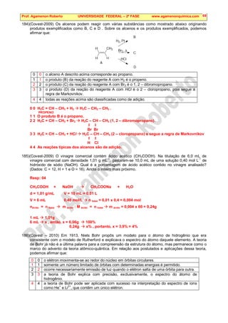 Prof. Agamenon Roberto UNIVERSIDADE FEDERAL – 2ª FASE www.agamenonquimica.com 68
184)(Covest-2009) Os alcenos podem reagir com várias substâncias como mostrado abaixo originando
produtos exemplificados como B, C e D . Sobre os alcenos e os produtos exemplificados, podemos
afirmar que:
0 0 o alceno A descrito acima corresponde ao propano.
1 1 o produto (B) da reação do reagente A com H2 é o propeno.
2 2 o produto (C) da reação do reagente A com Br2 é o 1, 2 – dibromopropano.
3 3 o produto (D) da reação do reagente A com HCl é o 2 – cloropropano, pois segue a
regra de Markovnikov.
4 4 todas as reações acima são classificadas como de adição.
0 0 H2C = CH – CH3 + H2  H3C – CH2 – CH3 .
PROPENO
1 1 O produto B é o propano.
2 2 H2C = CH – CH3 + Br2  H2C – CH – CH3 (1, 2 – dibromopropano).
I I
Br Br
3 3 H2C = CH – CH3 + HCl  H2C – CH – CH3 (2 – cloropropano) e segue a regra de Markovnikov
I I
H Cl
4 4 As reações típicas dos alcenos são de adição.
185)(Covest-2009) O vinagre comercial contém ácido acético (CH3COOH). Na titulação de 6,0 mL de
vinagre comercial com densidade 1,01 g mL-1
, gastaram-se 10,0 mL de uma solução 0,40 mol L
-1
de
hidróxido de sódio (NaOH). Qual é a porcentagem de ácido acético contido no vinagre analisado?
(Dados: C = 12, H = 1 e O = 16). Anote o inteiro mais próximo.
Resp: 04
CH3COOH + NaOH  CH3COONa + H2O
d = 1,01 g/mL V = 10 mL = 0,01 L
V = 6 mL 0,40 mol/L  n base = 0,01 x 0,4 = 0,004 mol
nácido = n base  m ácido : M ácido = n base  m ácido = 0,004 x 60 = 0,24g
1 mL  1,01g
6 mL  x , então, x = 6,06g  100%
0,24g  x% , portanto, x = 3,9% = 4%
186)(Covest – 2010) Em 1913, Niels Bohr propôs um modelo para o átomo de hidrogênio que era
consistente com o modelo de Rutherford e explicava o espectro do átomo daquele elemento. A teoria
de Bohr já não é a última palavra para a compreensão da estrutura do átomo, mas permanece como o
marco do advento da teoria atômico-quântica. Em relação aos postulados e aplicações dessa teoria,
podemos afirmar que:
0 0 o elétron movimenta-se ao redor do núcleo em órbitas circulares.
1 1 somente um número limitado de órbitas com determinadas energias é permitido.
2 2 ocorre necessariamente emissão de luz quando o elétron salta de uma órbita para outra.
3 3 a teoria de Bohr explica com precisão, exclusivamente, o espectro do átomo de
hidrogênio.
4 4 a teoria de Bohr pode ser aplicada com sucesso na interpretação do espectro de íons
como He
+
e Li
2+
, que contêm um único elétron.
 