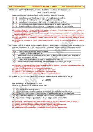 Prof. Agamenon Roberto UNIVERSIDADE FEDERAL – 2ª FASE www.agamenonquimica.com 70
189)(Covest – 2010) Industrialmente, a síntese da amônia é realizada através da reação:
N2(g) + 3H2(g)  2NH3(g)
Assumindo que esta reação tenha atingido o equilíbrio, podemos dizer que:
0 0 a adição de mais nitrogênio provocará a formação de mais amônia.
1 1 a remoção de amônia provocará a formação de mais amônia.
2 2 a adição de um catalisador irá provocar a formação de mais amônia.
3 3 um aumento de temperatura irá favorecer a reação no sentido exotérmico.
4 4 uma diminuição do volume reacional irá provocar a formação de mais amônia.
0-0) Verdadeira. Segundo o princípio de Le Chatelier, a adição de reagentes (no caso nitrogênio) perturba o equilíbrio no
sentido de formação de mais produtos (no caso amônia).
1-1) Verdadeira. Segundo o princípio de Le Chatelier, a adição de produtos perturba o equilíbrio no sentido de formação
de mais produtos (amônia).
2-2) Falsa. Um catalisador não altera a posição de equilíbrio. Ele atua somente na velocidade para se atingir o equilíbrio.
3-3) Falsa. Um aumento de temperatura favorece a absorção de calor, e, portanto, favorece a reação no sentido
endotérmico.
4-4) Verdadeira. A diminuição de volume desloca o equilíbrio para o sentido de menor número de mols de espécies
gasosas.
190)(Covest – 2010) A reação de cloro gasoso (Cl2) com ácido oxálico (H2C2O4) em meio ácido tem como
produtos íon cloreto (Cl –
) e gás carbônico (CO2). Sobre esta reação, avalie os comentários abaixo.
0 0 O cloro gasoso atua como agente oxidante.
1 1 O carbono é oxidado de +2 para +4.
2 2 Além das substâncias mencionadas no texto, a equação balanceada para esta reação
tem como reagente a água.
3 3 O coeficiente estequiométrico do Cl2 na equação balanceada é 1.
4 4 3 mols de elétrons são transferidos por cada mol de ácido oxálico que reage.
0-0) Verdadeira. O cloro gasoso (com número de oxidação zero) foi reduzido a íon cloreto (número de oxidação -1) e,
portanto, é o agente oxidante nesta reação.
1-1) Falsa. O estado de oxidação do carbono no ácido oxálico é +3.
2-2) Falsa. A equação balanceada é Cl2 + H2C2O4  2 CO2 + 2 Cl-
+ 2 H
+
.
3-3) Verdadeira. Como pode ser visto na equação acima, o coeficiente é 1.
4-4) Falsa. Para cada mol de ácido oxálico que reage, são transferidos 2 elétrons.
191)(Covest – 2010) A reação de H2 com I2 obedece à seguinte lei de velocidade de reação:
v = k [H2][I2]
com uma energia de ativação de 70 kJ/mol.
Considerando estes dados, podemos afirmar que:
0 0 a reação é de segunda ordem.
1 1 quando dobrarmos a temperatura, a velocidade da reação também irá dobrar.
2 2 quando dobrarmos a concentração de I2, a velocidade da reação irá quadruplicar
3 3 a constante de reação irá aumentar com o aumento de temperatura.
4 4 para concentrações iguais de H2 e de I2 a reação estará em equilíbrio.
0-0) Verdadeira. A reação é de segunda ordem: primeira ordem em relação a H2 e primeira ordem em relação a I2.
1-1) Falsa. O efeito da temperatura é exponencial sobre a velocidade da reação.
2-2) Falsa. A reação é de primeira ordem em relação a I2; portanto, a velocidade irá dobrar.
3-3) Verdadeira. A energia de ativação é positiva; logo, k = Aexp(-70x103/RT).
4-4) Falsa. Não existe informação sobre a constante de equilíbrio para esta reação no texto.
 