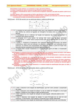 Prof. Agamenon Roberto UNIVERSIDADE FEDERAL – 2ª FASE www.agamenonquimica.com 72
0-0) Verdadeira. O gás carbônico, ao se dissolver na água, gera ácido carbônico.
1-1) Falsa. O carbonato de cálcio é insolúvel em água mesmo em grande quantidade.
2-2) Verdadeira. O bicarbonato de cálcio é a forma ácida do respectivo carbonato, que pode ser gerado a partir de um
ácido.
3-3) Falsa. Quando o HCl é acrescentado ao CaCO3 o gás liberado é o CO2, com formação de CaCl2.
4-4) Verdadeira. Sendo a quantidade de CO2(g) no ambiente baixa, o equilíbrio será deslocado no sentido dos reagentes
e conseqüente formação de estalactites (precipitação de CaCO3).
195)(Covest – 2010) De acordo com as estruturas abaixo, podemos afirmar que:
0 0 o n-butanol (a) tem ponto de ebulição maior que o seu respectivo isômero de função, o
éter dietílico (e), devido às ligações de hidrogênio formadas entre as moléculas dos
álcoois.
1 1 o butiraldeído (b) é o isômero de função da butanona (d). Ambos apresentam a
hidroxila como grupo funcional.
2 2 o composto (c) é uma amina. As aminas têm como uma de suas principais
características, o caráter básico proporcionado pelo par de elétrons livre do átomo de
nitrogênio.
3 3 o ácido n - butanóico (f) apresenta uma carboxila como grupo funcional. Os ácidos
carboxílicos, assim como as cetonas e os aldeídos, apresentam uma carbonila na sua
estrutura; no entanto suas propriedades são diferentes (acidez e ponto de fusão mais
elevado) devido à presença da hidroxila ligada à carbonila.
4 4 a reação entre o ácido n-butanoico e o n-butanol deve gerar um éster, o n-butanoato
de n-butila.
0-0) Verdadeira. O n-butanol (a) tem ponto de ebulição maior que o seu respectivo isômero de função, o éter dietílico
(e), devido às ligações de hidrogênio formadas entre as moléculas dos álcoois.
1-1) Falsa. O butiraldeído (b) é o isômero de função da butanona (d). Ambos apresentam a carbonila como grupo
funcional.
2-2) Verdadeira. O composto (c) é uma amina. As aminas têm como principal característica o caráter básico
proporcionado pelo par de elétrons livre do átomo de nitrogênio.
3-3) Verdadeira. O ácido n-butanoico (f) apresenta uma carboxila como grupo funcional. Os ácidos carboxílicos,
assim como as cetonas e os aldeídos, apresentam uma carbonila na sua estrutura; no entanto, suas
propriedades são diferentes (acidez e ponto de fusão mais elevado) devido à presença da hidroxila ligada à
carbonila.
4-4) Verdadeira. A reação entre o ácido nbutanoico e o n-butanol (reação de esterificação) deve gerar um éster, o
nbutanoato de n-butila.
196)(Covest – 2010) De acordo com as reações abaixo, podemos afirmar que:
0 0 o item 1 descreve uma reação de esterificação, que tem como produto o propanoato
de metila.
1 1 o item 2 descreve uma reação de adição 1,2 de um haleto de hidrogênio a uma dupla
ligação. A adição do cloro segue a regra de Markovnikov.
2 2 o item 3 descreve uma reação de redução da dupla ligação, utilizando platina como
catalisador.
3 3 o item 4 descreve uma reação de adição 1,4 para formação de um anel de seis
carbonos, o ciclo-hexeno. Esta reação é conhecida como reação Diels-Alder.
4 4 o item 5 descreve uma reação de substituição nucleofílica do bromo por uma hidroxila.
 
