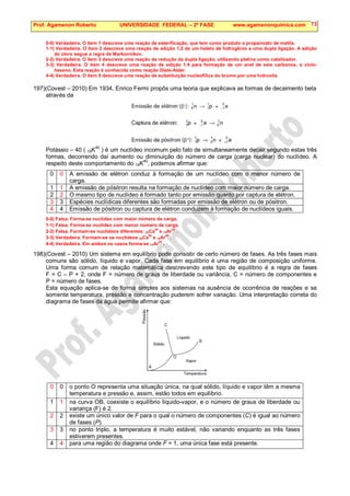 Prof. Agamenon Roberto UNIVERSIDADE FEDERAL – 2ª FASE www.agamenonquimica.com 73
0-0) Verdadeira. O item 1 descreve uma reação de esterificação, que tem como produto o propanoato de metila.
1-1) Verdadeira. O item 2 descreve uma reação de adição 1,2 de um haleto de hidrogênio a uma dupla ligação. A adição
do cloro segue a regra de Markovnikov.
2-2) Verdadeira. O item 3 descreve uma reação de redução da dupla ligação, utilizando platina como catalisador.
3-3) Verdadeira. O item 4 descreve uma reação de adição 1,4 para formação de um anel de seis carbonos, o ciclo-
hexeno. Esta reação é conhecida como reação Diels-Alder.
4-4) Verdadeira. O item 5 descreve uma reação de substituição nucleofílica do bromo por uma hidroxila.
197)(Covest – 2010) Em 1934, Enrico Fermi propôs uma teoria que explicava as formas de decaimento beta
através da
Potássio – 40 ( 19K40
) é um nuclídeo incomum pelo fato de simultaneamente decair segundo estas três
formas, decorrendo daí aumento ou diminuição do número de carga (carga nuclear) do nuclídeo. A
respeito deste comportamento do 19K
40
, podemos afirmar que:
0 0 A emissão de elétron conduz à formação de um nuclídeo com o menor número de
carga.
1 1 A emissão de pósitron resulta na formação de nuclídeo com maior número de carga.
2 2 O mesmo tipo de nuclídeo é formado tanto por emissão quanto por captura de elétron.
3 3 Espécies nuclídicas diferentes são formadas por emissão de elétron ou de pósitron.
4 4 Emissão de pósitron ou captura de elétron conduzem à formação de nuclídeos iguais.
0-0) Falsa. Forma-se nuclídeo com maior número de carga.
1-1) Falsa. Forma-se nuclídeo com menor número de carga.
2-2) Falsa. Formam-se nuclídeos diferentes: 20Ca
40
e 18Ar
40
.
3-3) Verdadeira. Formam-se os nuclídeos 20Ca
40
e 18Ar
40
.
4-4) Verdadeira. Em ambos os casos forma-se 18Ar
40
.
198)(Covest – 2010) Um sistema em equilíbrio pode consistir de certo número de fases. As três fases mais
comuns são sólido, líquido e vapor. Cada fase em equilíbrio é uma região de composição uniforme.
Uma forma comum de relação matemática descrevendo este tipo de equilíbrio é a regra de fases
F = C – P + 2, onde F = número de graus de liberdade ou variância, C = número de componentes e
P = número de fases.
Esta equação aplica-se de forma simples aos sistemas na ausência de ocorrência de reações e se
somente temperatura, pressão e concentração puderem sofrer variação. Uma interpretação correta do
diagrama de fases da água permite afirmar que:
0 0 o ponto O representa uma situação única, na qual sólido, líquido e vapor têm a mesma
temperatura e pressão e, assim, estão todos em equilíbrio.
1 1 na curva OB, coexiste o equilíbrio líquido-vapor, e o número de graus de liberdade ou
variança (F) é 2.
2 2 existe um único valor de F para o qual o número de componentes (C) é igual ao número
de fases (P).
3 3 no ponto triplo, a temperatura é muito estável, não variando enquanto as três fases
estiverem presentes.
4 4 para uma região do diagrama onde F = 1, uma única fase está presente.
 