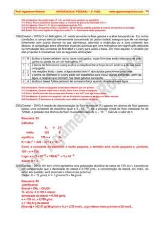 Prof. Agamenon Roberto UNIVERSIDADE FEDERAL – 2ª FASE www.agamenonquimica.com 74
0-0) Verdadeira. No ponto triplo (F = 0), as três fases existem no equilíbrio.
1-1) Falsa. Para o equilíbrio líquido-vapor, o número de graus de liberdade (F) é 1.
2-2) Verdadeira. Para C = P, ocorre igualdade quando F=2.
3-3) Verdadeira. Enquanto existir o equilíbrio, as três fases estarão sujeitas á mesma temperatura e pressão.
4-4) Falsa. Para uma região do diagrama onde F = 1, duas fases estão presentes.
199)(Covest – 2010) O íon hidrogênio, H+
, existe somente na fase gasosa e a altas temperaturas. Em outras
condições, o campo elétrico intensamente concentrado do próton isolado assegura que ele vai interagir
fortemente com outros átomos na sua vizinhança, aderindo a moléculas ou a íons contendo tais
átomos. A competição entre diferentes espécies químicas por íons hidrogênio tem significado relevante
na formulação dos conceitos de Brönsted e Lowry para ácido e base, em meio aquoso. O modelo por
eles proposto é consistente com as seguintes afirmações:
0 0 ácidos e bases existem como pares conjugados, cujas fórmulas estão relacionadas pelo
ganho ou perda de um íon hidrogênio, H+
.
1 1 a teoria de Brönsted e Lowry explica a relação entre a força de um ácido e a de sua base
conjugada.
2 2 nas reações ácido - base, a água aceita íons H+
dos ácidos para formar uma base.
3 3 a teoria de Brönsted e Lowry pode ser expandida para incluir outros solventes, além da
água, e reações que ocorrem nas fases gasosa ou líquida.
4 4 ácidos e bases fortes parecem ter a mesma força quando dissolvidos em água.
0-0) Verdadeira. Pares conjugados ácido-base diferem por um próton.
1-1) Verdadeira. Quanto mais forte o ácido, mais fraca a base conjugada.
2-2) Falsa. Aceita íons H+ dos ácidos para formar o íon H3O
+
que age como ácido.
3-3) Verdadeira. A teoria é abrangente, não se limitando à presença da água ou meio aquoso.
4-4) Verdadeira. O fenômeno é conhecido como efeito nivelador da água.
200)(Covest – 2010) A reação de decomposição do flúor molecular (F2) gasoso em átomos de flúor gasosos
possui uma constante de equilíbrio igual a 3 x 10 – 11
. Se a pressão inicial de flúor molecular for de
120bar, a pressão dos átomos de flúor no equilíbrio será de n x 10
– 5
. Calcule o valor de n.
Resposta: 03
Cálculos:
F2  2 F
início 120 0
equilíbrio 120 – x 2x
K = (2x) 2
/ (120 – x) = 3 x 10 – 11
.
Como a constante de equilíbrio é muito pequena, x também será muito pequeno e, portanto,
120 – x = 120.
Logo, x = (3 x 10– 11
x 120/4)1/2
= 3 x 10 – 5
.
Assim, n = 3.
201)(Covest – 2010) Um bom vinho apresenta uma graduação alcoólica de cerca de 13% (v/v). Levando-se
em consideração que a densidade do etanol é 0,789 g/mL, a concentração de etanol, em mol/L, do
vinho em questão, será (assinale o inteiro mais próximo):
Dados: C = 12 g/mol, H = 1 g/mol e O = 16 g/mol.
Resposta: 02
Justificativa:
Etanol = CH3 – CH2OH
1L vinho  0,130 L etanol
densidade do etanol = 0,789 g/mL
x = 130 mL x 0,789 g/mL
x = 102,57g de etanol
[Etanol] = 102,57 g/(46 g/mol x 1L) = 2,23 mol/L, cujo inteiro mais próximo é 02 mol/L.
 