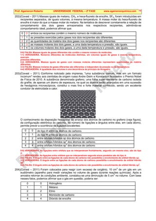 Prof. Agamenon Roberto UNIVERSIDADE FEDERAL – 2ª FASE www.agamenonquimica.com 75
202)(Covest – 2011) Massas iguais de metano, CH4, e hexa-fluoreto de enxofre, SF6, foram introduzidas em
recipientes separados, de iguais volumes, à mesma temperatura. A massa molar do hexa-fluoreto de
enxofre é maior do que a massa molar do metano. Na tentativa de descrever corretamente a relação de
comportamento dos dois gases armazenados nos respectivos recipientes, admitindo-se
comportamento ideal, podemos afirmar que:
0 0 ambos os recipientes contêm o mesmo número de moléculas.
1 1 as pressões exercidas pelos gases nos dois recipientes são diferentes.
2 2 as quantidades de matéria dos dois gases nos recipientes são diferentes.
3 3 as massas molares dos dois gases, a uma dada temperatura e pressão, são iguais.
4 4 os volumes molares dos dois gases, a uma dada temperatura e pressão, são iguais.
0-0) FALSA. Massas iguais de gases diferentes não contêm o mesmo número de moléculas.
1-1) VERDADEIRA. Números diferentes de moléculas distintas, em volumes iguais de gases à mesma temperatura,
exercem
pressões diferentes.
2-2) VERDADEIRA. Massas iguais de gases com massas molares diferentes representam quantidades de matéria
diferentes.
3-3) FALSA. Massas molares de gases diferentes são diferentes e independem da pressão ou da temperatura.
4-4) VERDADEIRA. A igualdade dos volumes é uma decorrência do princípio de Avogadro.
203)(Covest – 2011) Conforme noticiado pela imprensa, uma substância comum, mas em um formato
incomum rendeu aos cientistas de origem russa Andre Geim e Konstantim Novoselov o Premio Nobel
de Física de 2010. A substância denominada grafeno, uma folha super-resistente de carbono isolada
do grafite, de apenas um átomo de espessura, na qual os átomos estão arranjados em uma sucessão
de hexágonos microscópicos, constitui o mais fino e forte material conhecido, sendo um excelente
condutor de eletricidade e calor.
O conhecimento da disposição hexagonal do arranjo dos átomos de carbono no grafeno (veja figura),
da configuração eletrônica do carbono, do número de ligações e ângulos entre elas, em cada átomo,
permite prever a ocorrência de ligações covalentes:
0 0 do tipo σ entre os átomos de carbono.
1 1 do tipo π entre os átomos de carbono.
2 2 entre orbitais híbridos sp dos átomos de carbono.
3 3 entre orbitais híbridos sp2
dos átomos de carbono.
4 4 entre orbitais híbridos sp3
dos átomos de carbono
0-0) VERDADEIRA. As ligações entre orbitais que se interpenetram frontalmente, segundo um mesmo eixo, são do tipo
σ.
1-1) VERDADEIRA. As ligações entre orbitais que se interpenetram segundo eixos paralelos são do tipo π.
2-2) FALSA. O ângulo entre as ligações de cada átomo de carbono não possibilita o envolvimento de orbital híbrido sp.
3-3) VERDADEIRA. O ângulo entre as ligações de cada átomo de carbono possibilita o envolvimento de orbital híbrido
sp
2
.
4-4) FALSA. O ângulo entre as ligações de cada átomo de carbono não possibilita o envolvimento de orbital híbrido sp
3
.
204)(Covest – 2011) Foram colocados para reagir com excesso de oxigênio, 10 cm3
de um gás em um
eudiômetro (aparelho para medir variações no volume de gases durante reações químicas). Após a
amostra retornar às condições ambiente, constatou-se uma diminuição de 5 cm3
no volume. Com base
nesses fatos, podemos afirmar que o gás em questão, poderia ser:
0 0 Hidrogênio
1 1 Metano
2 2 Etino
3 3 Monóxido de carbono
4 4 Dióxido de enxofre
 