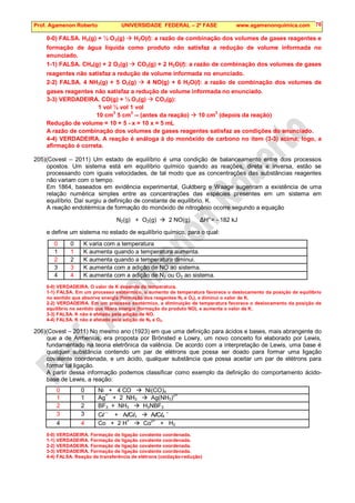 Prof. Agamenon Roberto UNIVERSIDADE FEDERAL – 2ª FASE www.agamenonquimica.com 76
0-0) FALSA. H2(g) + ½ O2(g)  H2O(l): a razão de combinação dos volumes de gases reagentes e
formação de água líquida como produto não satisfaz a redução de volume informada no
enunciado.
1-1) FALSA. CH4(g) + 2 O2(g)  CO2(g) + 2 H2O(l): a razão de combinação dos volumes de gases
reagentes não satisfaz a redução de volume informada no enunciado.
2-2) FALSA. 4 NH3(g) + 5 O2(g)  4 NO(g) + 6 H2O(l): a razão de combinação dos volumes de
gases reagentes não satisfaz a redução de volume informada no enunciado.
3-3) VERDADEIRA. CO(g) + ½ O2(g)  CO2(g):
1 vol ½ vol 1 vol
10 cm
3
5 cm
3
-- (antes da reação)  10 cm
3
(depois da reação)
Redução de volume = 10 + 5 - x = 10 x = 5 mL
A razão de combinação dos volumes de gases reagentes satisfaz as condições do enunciado.
4-4) VERDADEIRA. A reação é análoga à do monóxido de carbono no item (3-3) acima; logo, a
afirmação é correta.
205)(Covest – 2011) Um estado de equilíbrio é uma condição de balanceamento entre dois processos
opostos. Um sistema está em equilíbrio químico quando as reações, direta e inversa, estão se
processando com iguais velocidades, de tal modo que as concentrações das substâncias reagentes
não variam com o tempo.
Em 1864, baseados em evidência experimental, Guldberg e Waage sugeriram a existência de uma
relação numérica simples entre as concentrações das espécies presentes em um sistema em
equilíbrio. Daí surgiu a definição de constante de equilíbrio, K.
A reação endotérmica de formação do monóxido de nitrogênio ocorre segundo a equação
N2(g) + O2(g)  2 NO(g) ∆H°= - 182 kJ
e define um sistema no estado de equilíbrio químico, para o qual:
0 0 K varia com a temperatura
1 1 K aumenta quando a temperatura aumenta.
2 2 K aumenta quando a temperatura diminui.
3 3 K aumenta com a adição de NO ao sistema.
4 4 K aumenta com a adição de N2 ou O2 ao sistema.
0-0) VERDADEIRA. O valor de K depende da temperatura.
1-1) FALSA. Em um processo exotérmico, o aumento de temperatura favorece o deslocamento da posição de equilíbrio
no sentido que absorve energia (formação dos reagentes N2 e O2), e diminui o valor de K.
2-2) VERDADEIRA. Em um processo exotérmico, a diminuição de temperatura favorece o deslocamento da posição de
equilíbrio no sentido que libera energia (formação do produto NO), e aumenta o valor de K.
3-3) FALSA. K não é afetado pela adição de NO.
4-4) FALSA. K não é afetado pela adição de N2 e O2.
206)(Covest – 2011) No mesmo ano (1923) em que uma definição para ácidos e bases, mais abrangente do
que a de Arrhenius, era proposta por Brönsted e Lowry, um novo conceito foi elaborado por Lewis,
fundamentado na teoria eletrônica da valência. De acordo com a interpretação de Lewis, uma base é
qualquer substância contendo um par de elétrons que possa ser doado para formar uma ligação
covalente coordenada, e um ácido, qualquer substância que possa aceitar um par de elétrons para
formar tal ligação.
A partir dessa informação podemos classificar como exemplo da definição do comportamento ácido-
base de Lewis, a reação:
0 0 Ni + 4 CO  Ni(CO)4
1 1 Ag+
+ 2 NH3  Ag(NH3)2+
2 2 BF3 + NH3  H3NBF3
3 3 Cl –
+ AlCl3  AlCl4
–
4 4 Co + 2 H
+
 Co
2+
+ H2
0-0) VERDADEIRA. Formação de ligação covalente coordenada.
1-1) VERDADEIRA. Formação de ligação covalente coordenada.
2-2) VERDADEIRA. Formação de ligação covalente coordenada.
3-3) VERDADEIRA. Formação de ligação covalente coordenada.
4-4) FALSA. Reação de transferência de elétrons (oxidação-redução)
 