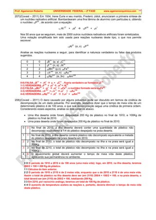 Prof. Agamenon Roberto UNIVERSIDADE FEDERAL – 2ª FASE www.agamenonquimica.com 77
207)(Covest – 2011) Em 1934, Irene Curie e seu marido, Frederic Joliot, anunciaram a primeira síntese de
um nuclídeo radioativo artificial. Bombardearam uma fina lâmina de alumínio com partículas α, obtendo
o nuclídeo 15P
30
, de acordo com a equação:
13 Al
27
+ 2α
4
 15P
30
+ 0n
1
Nos 50 anos que se seguiram, mais de 2000 outros nuclídeos radioativos artificiais foram sintetizados.
Uma notação simplificada tem sido usada para reações nucleares deste tipo, o que nos permite
escrever:
13Al27
(α ,n) 15P30
Analise as reações nucleares a seguir, para identificar a natureza verdadeira ou falsa dos produtos
sugeridos.
0 0 5B11
(p, γ) 6C11
1 1 9F19
(n, α) 7N16
2 2 25Mn56
(p,n) 26Fe57
3 3 77Ir
191
(α ,n) 79Au
194
4 4 93Np237
(α ,3n) 95Am238
0-0) FALSA. 5B
11
+ 1H
1
 γ + 6C
11
, ficaria verdadeiro se formasse 6C
12
1-1) VERDADEIRA. 9F19
+ 0n1
 2α4
+ 7N16
2-2) FALSA. 25Mn55
+ 1p1
 0n1
+ 26Fe57
, o nuclídeo formado seria o26Fe55
3-3) VERDADEIRA. 77Ir191
+ 2 α 4
 0n1
+ 79Au194
4-4) VERDADEIRA. 93Np
237
+ 2α4
 3 0n
1
+ 95Am
238
208)(Covest – 2011) O dano causado por alguns poluentes pode ser discutido em termos da cinética de
decomposição de um dado poluente. Por exemplo, podemos dizer que o tempo de meia vida de um
determinado plástico é de 100 anos, e que sua decomposição segue uma cinética de primeira ordem.
Considerando esses aspectos, analise os dois cenários abaixo.
• Uma ilha deserta onde foram despejados 200 Kg de plástico no final de 1910, e 100Kg de
plástico no final de 2010.
• Uma praia deserta onde foram despejados 200 Kg de plástico no final de 2010.
0 0 No final de 2010, a ilha deserta deverá conter uma quantidade de plástico não
decomposto equivalente a 1/4 do plástico despejado na praia deserta.
1 1 No final de 2010, a ilha deserta conterá plástico não decomposto equivalente a metade
do plástico despejado na praia deserta em 2010.
2 2 No final de 2110, o total de plástico não decomposto na ilha e na praia será igual a
200Kg.
3 3 No final de 2210, o total de plástico não decomposto na ilha e na praia será igual a
100Kg.
4 4 O aquecimento global deverá aumentar o tempo de meia vida deste plástico,
agravando sua permanência no ambiente.
0 0 O período de 1910 a 2010 é de 100 anos (uma meia vida); logo, em 2010, na ilha deserta, teremos
200/2 + 100 = 200 Kg de plástico.
1 1 Cálculos do item anterior.
2 2 O período de 1910 a 2110 é de 2 meias vida, enquanto que o de 2010 a 2110 é de uma meia vida.
Assim o total de plástico na ilha deserta deve ser (em 2110) 200/4 + 100/2 = 100, e na praia deserta, o
total deverá ser (em 2110) de 200/2 = 100, totalizando 200 Kg.
3 3 Em 2210, por raciocínio análogo, teremos um total de 100 Kg de plástico.
4 4 O aumento de temperatura acelera as reações e, portanto, deveria diminuir o tempo de meia vida
deste plástico.
 