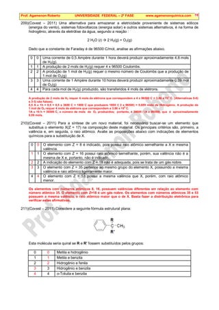 Prof. Agamenon Roberto UNIVERSIDADE FEDERAL – 2ª FASE www.agamenonquimica.com 78
209)(Covest – 2011) Uma alternativa para armazenar a eletricidade proveniente de sistemas eólicos
(energia do vento), sistemas fotovoltaicos (energia solar) e outros sistemas alternativos, é na forma de
hidrogênio, através da eletrólise da água, segundo a reação :
2 H2O (l)  2 H2(g) + O2(g)
Dado que a constante de Faraday é de 96500 C/mol, analise as afirmações abaixo.
0 0 Uma corrente de 0,5 Ampère durante 1 hora deverá produzir aproximadamente 4,8 mols
de H2(g).
1 1 A produção de 2 mols de H2(g) requer 4 x 96500 Coulombs.
2 2 A produção de 1 mol de H2(g) requer o mesmo número de Coulombs que a produção de
1 mol de O2(g)
3 3 Uma corrente de 1 Ampère durante 10 horas deverá produzir aproximadamente 0,09 mol
de O2(g)
4 4 Para cada mol de H2(g) produzido, são transferidos 4 mols de elétrons.
A produção de 2 mols de H2 requer 4 mols de elétrons que correspondem a 4 x 96500 C = 3,86 x 10
5
C. (Alternativas 0-0)
e 3-3) são falsas).
0,5 A x 1h = 0,5 = 0,5 x 3600 C = 1800 C que produzem 1800 /( 2 x 96500) = 0,009 mols de Hidrogênio. A produção de
1 mol de O2 requer 4 mols de elétrons que correspondem a 3,86 x 10
5
C.
1A x 10 h = 36500 C, o número de mols de O2 produzidos; portanto, é 36000 / (4 x 96500), que é aproximadamente
0,09 mols.
210)(Covest – 2011) Para a síntese de um novo material, foi necessário buscar-se um elemento que
substitua o elemento X(Z = 17) na composição deste material. Os principais critérios são, primeiro, a
valência e, em seguida, o raio atômico. Avalie as proposições abaixo com indicações de elementos
químicos para a substituição de X.
0 0 O elemento com Z = 8 é indicado, pois possui raio atômico semelhante a X e mesma
valência.
1 1 O elemento com Z = 16 possui raio atômico semelhante, porém, sua valência não é a
mesma de X e, portanto, não é indicado.
2 2 A indicação do elemento com Z = 18 não é adequada, pois se trata de um gás nobre.
3 3 O elemento com Z = 35 pertence ao mesmo grupo do elemento X, possuindo a mesma
valência e raio atômico ligeiramente maior.
4 4 O elemento com Z = 53 possui a mesma valência que X, porém, com raio atômico
menor.
Os elementos com números atômicos 8, 16, possuem valências diferentes em relação ao elemento com
número atômico 35. O elemento com Z=18 é um gás nobre. Os elementos com números atômicos 35 e 53
possuem a mesma valência, e raio atômico maior que o de X. Basta fazer a distribuição eletrônica para
verificar estas afirmativas.
211)(Covest – 2011) Considere a seguinte fórmula estrutural plana:
Esta molécula seria quiral se R e R’ fossem substituídos pelos grupos:
0 0 Metila e hidrogênio
1 1 Metila e benzila
2 2 Hidrogênio e fenila
3 3 Hidrogênio e benzila
4 4 o-Toluila e benzila
 