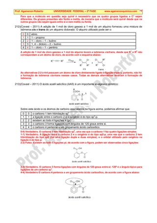Prof. Agamenon Roberto UNIVERSIDADE FEDERAL – 2ª FASE www.agamenonquimica.com 79
Para que a molécula em questão seja quiral é necessário que os quatro grupos ligados a C* sejam
diferentes. Os grupos presentes são fenila e metila, de maneira que a molécula será quiral desde que os
outros grupos não sejam iguais entre si e nem metila ou fenila.
212)(Covest – 2011) A adição de 1 mol de cloro gasoso a 1 mol de um alquino forneceu uma mistura de
isômeros cis e trans de um alqueno diclorado. O alquino utilizado pode ser o:
0 0 etino
1 1 1 – propino
2 2 1 – cloro – 1 – butino
3 3 1, 4 – dicloro – 2 – butino
4 4 1 – cloro – 1 – pentino
A adição de 1 mol de cloro gasoso a 1 mol do alquino levará a isômeros cis/trans, desde que R
1
e R
2
não
correspondam a um átomo de cloro, de acordo com o esquema abaixo:
As alternativas 2-2 e 4-4 possuem um átomo de cloro diretamente ligado à ligação tripla e, portanto, não há
a formação de isômeros cis-trans nesses casos. Todas as demais alternativas levariam à formação de
isômeros.
213)(Covest – 2011) O ácido acetil salicílico (AAS) é um importante analgésico sintético:
Sobre este ácido e os átomos de carbono assinalados na figura acima, podemos afirmar que:
0 0 o carbono 1 tem hibridação sp
3
1 1 a ligação entre o carbono 2 e o oxigênio é do tipo sp2
-p.
2 2 existem ao todo 4 ligações π (pi).
3 3 o carbono 3 forma ligações com ângulos de 120 graus entre si.
4 4 o carbono 4 pertence a um grupamento ácido carboxílico.
0-0) Verdadeiro. O carbono 1 tem hibridação sp3
, uma vez que o carbono 1 faz quatro ligações simples.
1-1) Verdadeiro. A ligação entre o carbono 2 e o oxigênio é do tipo sp2-p, uma vez que o carbono 2 tem
hibridização do tipo sp2 (faz uma ligação dupla e duas simples), e o orbital utilizado pelo oxigênio na
ligação é do tipo p.
2-2) Falso. Existem ao todo 5 ligações pi; de acordo com a figura, podem ser observadas cinco ligações:
3-3) Verdadeiro. O carbono 3 forma ligações com ângulos de 120 graus entre si; 120º é o ângulo típico para
ligações de um carbono sp
2
.
4-4) Verdadeiro O carbono 4 pertence a um grupamento ácido carboxílico, de acordo com a figura abaixo
 