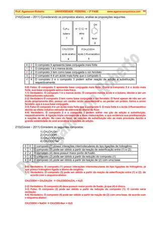 Prof. Agamenon Roberto UNIVERSIDADE FEDERAL – 2ª FASE www.agamenonquimica.com 80
214)(Covest – 2011) Considerando os compostos abaixo, analise as proposições seguintes.
0 0 O composto 5 apresenta base conjugada mais forte.
1 1 O composto 1 é o menos ácido.
2 2 O composto 3 tem como base conjugada o íon fenolato
3 3 O composto 4 é um ácido mais forte que o composto 5.
4 4 O composto 2 e o composto 3 podem sofrer reação de adição e substituição,
respectivamente.
0-0) Falso. O composto 5 apresenta base conjugada mais forte. Como o composto 5 é o ácido mais
forte, sua base conjugada será a mais fraca.
1-1) Verdadeiro. O composto 1 é o menos ácido. O composto menos ácido é o butano, devido a ser um
hidrocarboneto saturado.
2-2) Verdadeiro O composto 3 tem como base conjugada o íon fenolato. O fenol apesar de não ser um
ácido propriamente dito, possui um caráter ácido considerável e, ao perder um próton, forma o anion
fenolato, que é a sua base conjugada.
3-3) Falso O composto 4 é um ácido mais forte que o composto 5. O mais forte é o ácido 2-fluoroacético
devido ao efeito indutivo retirador de elétrons do átomo de flúor.
4-4) Verdadeiro. O composto 2 e o composto 3 podem sofrer rea ção de adição e substituição,
respectivamente. A ligação tripla corresponde a duas instaurações, o que evidencia sua predisposição
a reações de adição. No caso do fenol, as reações de substituição são as mais prováveis devido à
grande estabilidade do anel aromático a reações de adição.
215)(Covest – 2011) Considere os seguintes compostos:
1) CH3CH2OH
2) CH3COOH
3) CH3COOCH2CH3
4) CH3COO-
Na+
0 0 O composto (1) possui interações intermoleculares do tipo ligações de hidrogênio.
1 1 O composto (3) pode ser obtido a partir da reação de esterificação entre (1) e (2).
2 2 O composto (4) deve possuir maior ponto de fusão.
3 3 O composto (2) pode ser obtido a partir da redução do composto (1)
4 4 O composto (4) pode ser obtido a partir da reação de (2) com uma base.
0-0) Verdadeiro. O composto (1) possui interações intermoleculares do tipo ligações de hidrogênio, já
que possui hidrogênio ligado a átomo de oxigênio.
1-1) Verdadeiro. O composto (3) pode ser obtido a partir da reação de esterificação entre (1) e (2). de
acordo com o esquema abaixo:
CH3COOH + CH3CH2OH  CH3COOCH2CH3 + H2O
2-2) Verdadeiro. O composto (4) deve possuir maior ponto de fusão, já que (4) é iônico.
3-3) Falso. O composto (2) pode ser obtido a partir da redução do composto (1). O correto seria
oxidação.
4-4) Verdadeiro. O composto (4) pode ser obtido a partir da reação de (2) com uma base. de acordo com
o esquema abaixo:
CH3COOH + NaOH  CH3COO-Na+ + H2O
 