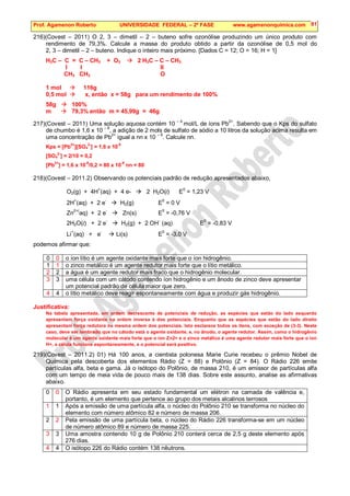 Prof. Agamenon Roberto UNIVERSIDADE FEDERAL – 2ª FASE www.agamenonquimica.com 81
216)(Covest – 2011) O 2, 3 – dimetil – 2 – buteno sofre ozonólise produzindo um único produto com
rendimento de 79,3%. Calcule a massa do produto obtido a partir da ozonólise de 0,5 mol do
2, 3 – dimetil – 2 – buteno. Indique o inteiro mais próximo. [Dados C = 12; O = 16; H = 1]
H3C – C = C – CH3 + O3  2 H3C – C – CH3
I I II
CH3 CH3 O
1 mol  116g
0,5 mol  x, então x = 58g para um rendimento de 100%
58g  100%
m  79,3% então m = 45,99g = 46g
217)(Covest – 2011) Uma solução aquosa contém 10 – 4
mol/L de íons Pb2+
. Sabendo que o Kps do sulfato
de chumbo é 1,6 x 10 – 8
, a adição de 2 mols de sulfato de sódio a 10 litros da solução acima resulta em
uma concentração de Pb2+
igual a nn x 10 – 9
. Calcule nn.
Kps = [Pb
2+
][SO4
2-
] = 1,6 x 10
-8
[SO4
2-
] = 2/10 = 0,2
[Pb2+
] = 1,6 x 10-8
/0,2 = 80 x 10-9
nn = 80
218)(Covest – 2011.2) Observando os potenciais padrão de redução apresentados abaixo,
O2(g) + 4H
+
(aq) + 4 e-  2 H2O(l) E
0
= 1,23 V
2H
+
(aq) + 2 e
-
 H2(g) E
0
= 0 V
Zn
2+(
aq) + 2 e
-
 Zn(s) E
0
= -0,76 V
2H2O(l) + 2 e
-
 H2(g) + 2 OH
-
(aq) E
0
= -0,83 V
Li
+
(aq) + e
-
 Li(s) E
0
= -3,0 V
podemos afirmar que:
0 0 o íon lítio é um agente oxidante mais forte que o íon hidrogênio.
1 1 o zinco metálico é um agente redutor mais forte que o lítio metálico.
2 2 a água é um agente redutor mais fraco que o hidrogênio molecular.
3 3 uma célula com um cátodo contendo íon hidrogênio e um ânodo de zinco deve apresentar
um potencial padrão de célula maior que zero.
4 4 o lítio metálico deve reagir espontaneamente com água e produzir gás hidrogênio.
Justificativa:
Na tabela apresentada, em ordem decrescente de potenciais de redução, as espécies que estão do lado esquerdo
apresentam força oxidante na ordem inversa à dos potenciais. Enquanto que as espécies que estão do lado direito
apresentam força redutora na mesma ordem dos potenciais. Isto esclarece todos os itens, com exceção de (3-3). Neste
caso, deve ser lembrado que no cátodo está o agente oxidante, e, no ânodo, o agente redutor. Assim, como o hidrogênio
molecular é um agente oxidante mais forte que o íon Zn2+ e o zinco metálico é uma agente redutor mais forte que o íon
H+, a célula funciona espontaneamente, e o potencial será positivo.
219)(Covest – 2011.2) 01) Há 100 anos, a cientista polonesa Marie Curie recebeu o prêmio Nobel de
Química pela descoberta dos elementos Rádio (Z = 88) e Polônio (Z = 84). O Rádio 226 emite
partículas alfa, beta e gama. Já o isótopo do Polônio, de massa 210, é um emissor de partículas alfa
com um tempo de meia vida de pouco mais de 138 dias. Sobre este assunto, analise as afirmativas
abaixo.
0 0 O Rádio apresenta em seu estado fundamental um elétron na camada de valência e,
portanto, é um elemento que pertence ao grupo dos metais alcalinos terrosos
1 1 Após a emissão de uma partícula alfa, o núcleo do Polônio 210 se transforma no núcleo do
elemento com número atômico 82 e número de massa 206.
2 2 Pela emissão de uma partícula beta, o núcleo do Rádio 226 transforma-se em um núcleo
de número atômico 89 e número de massa 225.
3 3 Uma amostra contendo 10 g de Polônio 210 conterá cerca de 2,5 g deste elemento após
276 dias.
4 4 O isótopo 226 do Rádio contém 138 nêutrons.
 