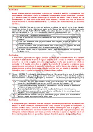 Prof. Agamenon Roberto UNIVERSIDADE FEDERAL – 2ª FASE www.agamenonquimica.com 82
Justificativa:
Metais alcalinos terrosos apresentam 2 elétrons na camada de valência. A emissão de uma
partícula alfa, corresponde à perda de massa de 4 unidades e de número atômico de 2 unidades;
já a emissão beta não acarreta diminuição no número de massa. Como o tempo de 276
corresponde a 2 x 138, temos duas meias vidas. Portanto, a massa final é de 1/4 da massa
inicial. O número de nêutrons corresponde a Z  A, em que Z é o número atômico, e A o número
de massa.
220)(Covest – 2011.2) Este ano ocorreu um acidente na cidade de Maceió, onde foram liberadas
substâncias tóxicas de uma indústria que realiza a eletrólise da água do mar. Importantes produtos
desta indústria são Cl2, NaOH e NaOCl, HClO3, entre outros. Os números atômicos do H, Cl, O e Na,
são, respectivamente, 1, 17, 8 e 11. Sobre estas substâncias, podemos afirmar que:
0 0 a molécula de Cl2 apresenta uma ligação dupla.
1 1 o NaOH sólido é um composto covalente onde o sódio realiza uma ligação sigma com o
oxigênio.
2 2 o íon OCl-
apresenta uma ligação covalente entre oxigênio e cloro, e o estado de
oxidação do cloro é +1.
3 3 o HClO3 apresenta uma ligação covalente entre o hidrogênio e o oxigênio, em uma
estrutura onde o cloro se encontra no estado de oxidação +5.
4 4 os nomes corretos para as espécies OCl-
e HClO3 são, respectivamente, íon hipoclorito
e ácido clórico
Justificativa:
A molécula Cl2 apresenta uma ligação simples, resultante do compartilhamento de 2 elétrons,
oriundos de cada átomo de cloro. A ligação entre Na e O é iônica. O estado de oxidação do
oxigênio é -2; como a espécie tem uma carga negativa, resulta para o cloro um estado de
oxidação +1. A ligação entre cloro e oxigênio é covalente. O hidrogênio se encontra ligado
covalentemente a um átomo de oxigênio, enquanto que os três átomos de oxigênio se ligam
covalentemente ao cloro. Como cada oxigênio contribui com um estado de oxidação - 2, e o
hidrogênio com +1, resulta um número de oxidação +5 para o cloro.
221)(Covest – 2011.2) A molécula de água, essencial para a vida, apresenta uma série de propriedades
bastante particulares que a distingue de outras moléculas similares. Sobre este tema analise as
afirmativas abaixo. Considere: Oxigênio (Z = 8), Hidrogênio (Z = 1), Enxofre (Z = 16), Nitrogênio (Z = 7)
0 0 Comparada com H2S, H2O apresenta maior ponto de ebulição por causa das fortes
interações intermoleculares que ocorrem em H2O, mas que são fracas em H2S.
1 1 A maior eletronegatividade do oxigênio comparado ao enxofre, explica as ligações de
hidrogênio fortes entre moléculas de água.
2 2 A amônia líquida (NH3) também apresenta ligações de hidrogênio intermoleculares.
3 3 Na molécula de água, o oxigênio apresenta uma hibridização do tipo sp3
, enquanto que,
na amônia, a hibridização do nitrogênio é sp2
.
4 4 As moléculas de amônia e de água apresentam ligações polares, mas a molécula de
amônia é apolar, enquanto que a de água é polar.
Justificativa:
A molécula de água é altamente polar em função da grande eletronegatividade do oxigênio. Isto
explica as fortes interações intermoleculares como também as ligações de hidrogênio. O
mesmo acontece com a amônia. O enxofre é menos eletronegativo que o oxigênio, e as
interações intermoleculares são muito mais fracas. A hibridização é sp
3
para oxigênio e para
nitrogênio, nestas moléculas; com isso a geometria (incluindo os pares não ligantes) é a de um
tetraedro distorcido, de modo que tanto a molécula de amônia quanto a de água são polares.
 