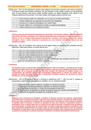 Prof. Agamenon Roberto UNIVERSIDADE FEDERAL – 2ª FASE www.agamenonquimica.com 83
222)(Covest – 2011.2) Um laboratório recebeu para análise uma amostra contendo uma mistura complexa.
A amostra contém dois líquidos imiscíveis. Um dos líquidos é muito volátil e contém um sal dissolvido
nele. O outro líquido, muito pouco volátil, também contém um sólido dissolvido. Este sólido é uma
molécula diatômica homonuclear. Com base nestas informações podemos afirmar que:
0 0 os dois líquidos podem ser separados um do outro por simples decantação.
1 1 o líquido volátil pode ser separado do sal solúvel por destilação.
2 2 a amostra é um sistema heterogêneo com quatro fases.
3 3 o líquido volátil com o sal dissolvido constitui um sistema homogêneo.
4 4 o sólido molecular é uma substância simples.
Justificativa:
Líquidos imiscíveis são facilmente separados por decantação. Para líquidos voláteis contendo substância
não volátil dissolvida, a destilação é um método recomendável para a separação. O sistema, no entanto, é
bifásico, já que os sólidos estão totalmente dissolvidos e, portanto, cada líquido constitui um sistema
homogêneo. Como o sólido molecular é constituído por uma molécula homonuclear, trata-se de uma
substância simples.
223)(Covest – 2011.2) Considere uma mistura de dois gases ideais em equilíbrio com pressões parciais
diferentes. Sobre esta mistura, é correto afirmar que:
0 0 o gás com maior pressão parcial tem temperatura mais elevada.
1 1 o gás com maior pressão parcial tem a maior massa molar.
2 2 o gás com maior pressão parcial tem a maior fração molar.
3 3 os gases apresentam as mesmas concentrações
4 4 o aumento do volume do recipiente causará a diminuição das pressões parciais dos
gases se a temperatura for mantida constante.
Justificativa:
Em equilíbrio, todos os gases estão na mesma temperatura. Pela lei de Dalton, a pressão parcial do gás
depende da fração molar e não da massa molar; portanto, o gás com maior pressão parcial tem a maior
fração molar. Se as pressões parciais são diferentes, também são diferentes as frações molares e as
concentrações. As pressões parciais são inversamente proporcionais ao volume, de acordo com a
equação de estado dos gases ideais, para a temperatura constante; portanto, um aumento de volume
acarreta em uma diminuição da pressão.
224)(Covest – 2011.2) A reação 2 NO2(g)  N2O4(g) é exotérmica (∆rH0
= –55,3 kJ mol–1). Analise as
proposições a seguir sobre esta reação em equilíbrio, em um recipiente isolado.
0 0 A compressão do sistema desloca o equilíbrio no sentido do produto.
1 1 O aumento da temperatura desloca o equilíbrio no sentido do produto.
2 2 A concentração do gás NO2 é o dobro da concentração do gás N2O4.
3 3 O deslocamento do equilíbrio no sentido do produto causa um aumento da temperatura.
4 4 A constante de equilíbrio da reação tem unidade de mol L–1
.
Justificativa:
De acordo com o princípio de Le Chatelier, o equilíbrio se desloca no sentido de minimizar a perturbação,
que neste caso é o aumento da pressão. Logo, para que a pressão diminua, o equilíbrio se desloca para a
direita, pois duas moléculas de reagentes são consumidas para a formação de cada molécula de produto.
O equilíbrio deve se deslocar no sentido da absorção de calor para restaurar a temperatura anterior à
perturbação. Como a reação libera calor no sentido de formação do produto, o equilíbrio deve se deslocar
no sentido oposto. A relação entre as concentrações dos gases é dada pela constante de equilíbrio e não
pelos coeficientes estequiométricos da reação. Logo, as concentrações dependerão do valor da constante
de equilíbrio. A reação libera calor no sentido de formação dos produtos; logo, a temperatura aumentará se
o equilíbrio for deslocado no sentido do produto. Finalmente, a constante de equilíbrio é adimensional.
 