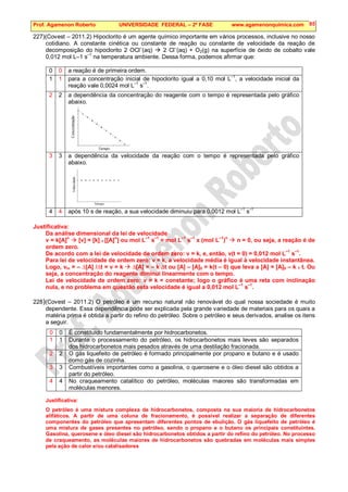 Prof. Agamenon Roberto UNIVERSIDADE FEDERAL – 2ª FASE www.agamenonquimica.com 85
227)(Covest – 2011.2) Hipoclorito é um agente químico importante em vários processos, inclusive no nosso
cotidiano. A constante cinética ou constante de reação ou constante de velocidade da reação de
decomposição do hipoclorito 2 OCl
–
(aq)  2 Cl
–
(aq) + O2(g) na superfície de óxido de cobalto vale
0,012 mol L–1 s–1
na temperatura ambiente. Dessa forma, podemos afirmar que:
0 0 a reação é de primeira ordem.
1 1 para a concentração inicial de hipoclorito igual a 0,10 mol L–1
, a velocidade inicial da
reação vale 0,0024 mol L–1
s–1
.
2 2 a dependência da concentração do reagente com o tempo é representada pelo gráfico
abaixo.
3 3 a dependência da velocidade da reação com o tempo é representada pelo gráfico
abaixo.
4 4 após 10 s de reação, a sua velocidade diminuiu para 0,0012 mol L
–1
s
–1
Justificativa:
Da análise dimensional da lei de velocidade
v = k[A]
n
 [v] = [k] x [[A]
n
] ou mol L
–1
s
–1
= mol L
–1
s
–1
x (mol L
–1
)
n
 n = 0, ou seja, a reação é de
ordem zero.
De acordo com a lei de velocidade de ordem zero: v = k, e, então, v(t = 0) = 0,012 mol L
–1
s
–1
.
Para lei de velocidade de ordem zero: v = k, a velocidade média é igual à velocidade instantânea.
Logo, vm = – ∆[A] /∆t = v = k  ∆[A] = – k ∆t ou [A] – [A]0 = k(t – 0) que leva a [A] = [A]0 – k x t. Ou
seja, a concentração do reagente diminui linearmente com o tempo.
Lei de velocidade de ordem zero: v = k = constante; logo o gráfico é uma reta com inclinação
nula, e no problema em questão esta velocidade é igual a 0,012 mol L
–1
s
–1
.
228)(Covest – 2011.2) O petróleo é um recurso natural não renovável do qual nossa sociedade é muito
dependente. Essa dependência pode ser explicada pela grande variedade de materiais para os quais a
matéria prima é obtida a partir do refino do petróleo. Sobre o petróleo e seus derivados, analise os itens
a seguir.
0 0 É constituído fundamentalmente por hidrocarbonetos.
1 1 Durante o processamento do petróleo, os hidrocarbonetos mais leves são separados
dos hidrocarbonetos mais pesados através de uma destilação fracionada.
2 2 O gás liquefeito de petróleo é formado principalmente por propano e butano e é usado
como gás de cozinha.
3 3 Combustíveis importantes como a gasolina, o querosene e o óleo diesel são obtidos a
partir do petróleo.
4 4 No craqueamento catalítico do petróleo, moléculas maiores são transformadas em
moléculas menores.
Justificativa:
O petróleo é uma mistura complexa de hidrocarbonetos, composta na sua maioria de hidrocarbonetos
alifáticos. A partir de uma coluna de fracionamento, é possível realizar a separação de diferentes
componentes do petróleo que apresentam diferentes pontos de ebulição. O gás liquefeito de petróleo é
uma mistura de gases presentes no petróleo, sendo o propano e o butano os principais constituintes.
Gasolina, querosene e óleo diesel são hidrocarbonetos obtidos a partir do refino do petróleo. No processo
de craqueamento, as moléculas maiores de hidrocarbonetos são quebradas em moléculas mais simples
pela ação de calor e/ou catalisadores
 