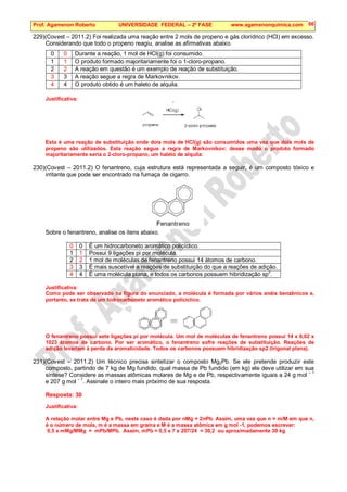Prof. Agamenon Roberto UNIVERSIDADE FEDERAL – 2ª FASE www.agamenonquimica.com 86
229)(Covest – 2011.2) Foi realizada uma reação entre 2 mols de propeno e gás clorídrico (HCl) em excesso.
Considerando que todo o propeno reagiu, analise as afirmativas abaixo.
0 0 Durante a reação, 1 mol de HCl(g) foi consumido.
1 1 O produto formado majoritariamente foi o 1-cloro-propano.
2 2 A reação em questão é um exemplo de reação de substituição.
3 3 A reação segue a regra de Markovnikov.
4 4 O produto obtido é um haleto de alquila.
Justificativa:
Esta é uma reação de substituição onde dois mols de HCl(g) são consumidos uma vez que dois mols de
propeno são utilizados. Esta reação segue a regra de Markovnikov; desse modo o produto formado
majoritariamente seria o 2-cloro-propano, um haleto de alquila:
230)(Covest – 2011.2) O fenantreno, cuja estrutura está representada a seguir, é um composto tóxico e
irritante que pode ser encontrado na fumaça de cigarro.
Sobre o fenantreno, analise os itens abaixo.
0 0 É um hidrocarboneto aromático policíclico.
1 1 Possui 9 ligações pi por molécula.
2 2 1 mol de moléculas de fenantreno possui 14 átomos de carbono.
3 3 É mais suscetível a reações de substituição do que a reações de adição.
4 4 É uma molécula plana, e todos os carbonos possuem hibridização sp
2
.
Justificativa:
Como pode ser observado na figura do enunciado, a molécula é formada por vários anéis benzênicos e,
portanto, se trata de um hidrocarboneto aromático policíclico.
O fenantreno possui sete ligações pi por molécula. Um mol de moléculas de fenantreno possui 14 x 6,02 x
1023 átomos de carbono. Por ser aromático, o fenantreno sofre reações de substituição. Reações de
adição levariam à perda da aromaticidade. Todos os carbonos possuem hibridização sp2 (trigonal plana).
231)(Covest – 2011.2) Um técnico precisa sintetizar o composto Mg2Pb. Se ele pretende produzir este
composto, partindo de 7 kg de Mg fundido, qual massa de Pb fundido (em kg) ele deve utilizar em sua
síntese? Considere as massas atômicas molares de Mg e de Pb, respectivamente iguais a 24 g mol – 1
e 207 g mol – 1
. Assinale o inteiro mais próximo de sua resposta.
Resposta: 30
Justificativa:
A relação molar entre Mg e Pb, neste caso é dada por nMg = 2nPb. Assim, uma vez que n = m/M em que n,
é o número de mols, m é a massa em grama e M é a massa atômica em g mol -1, podemos escrever:
0,5 x mMg/MMg = mPb/MPb. Assim, mPb = 0,5 x 7 x 207/24 = 30,2 ou aproximadamente 30 kg
 