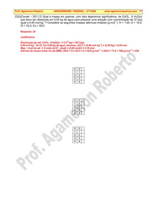 Prof. Agamenon Roberto UNIVERSIDADE FEDERAL – 2ª FASE www.agamenonquimica.com 87
232)(Covest – 2011.2) Qual a massa em gramas, com dois algarismos significativos, de CoCl2 . 6 H2O(s)
que deve ser dissolvida em 0,50 kg de água para preparar uma solução com concentração de Cl–
(aq)
igual a 0,40 mol kg
–1
? Considere as seguintes massas atômicas molares (g mol
–1
): H = 1,00; O = 16,0;
Cl = 35,5; Co = 59,0.
Resposta: 24
Justificativa:
Dissolução do sal: CoCl2 . 6 H2O(s)  Co
2+(
aq) + 2Cl
–
(aq).
0,40 mol kg
–1
de Cl–
em 0,50 kg de água, teremos, n(Cl–
) = (0,40 mol kg–1
) x (0,50 kg) = 0,20 mol.
Mas, 1 mol de sal  2 mols de Cl
–
, n(sal) = (0,20 mol)/2 = 0,10 mol.
Cálculo da massa molar do sal (MM): (59,0 + 2 x 35,5 + 6 x 18,0) g mol
–1
= (59,0 + 71,0 + 108) g mol
–1
= 238
0 0
1 1
2 2
3 3
4 4
0 0
1 1
2 2
3 3
4 4
0 0
1 1
2 2
3 3
4 4
 