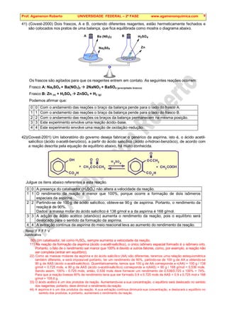 Prof. Agamenon Roberto UNIVERSIDADE FEDERAL – 2ª FASE www.agamenonquimica.com 9
41) (Covest-2000) Dois frascos, A e B, contendo diferentes reagentes, estão hermeticamente fechados e
são colocados nos pratos de uma balança, que fica equilibrada como mostra o diagrama abaixo.
Ba (N03)2 H2SO4
Na2S04 Zn
A B
Os frascos são agitados para que os reagentes entrem em contato. As seguintes reações ocorrem:
Frasco A: Na2SO4 + Ba(NO3)2  2NaNO3 + BaSO4 (precipitado branco)
Frasco B: Zn (s) + H2SO4  ZnSO4 + H2 (g)
Podemos afirmar que:
0 0 Com o andamento das reações o braço da balança pende para o lado do frasco A.
1 1 Com o andamento das reações o braço da balança pende para o lado do frasco B.
2 2 Com o andamento das reações os braços da balança permanecem na mesma posição.
3 3 Este experimento envolve uma reação ácido–base.
4 4 Este experimento envolve uma reação de oxidação–redução.
42)(Covest-2001) Um laboratório do governo deseja fabricar o genérico da aspirina, isto é, o ácido acetil-
salicílico (ácido o-acetil-benzóico), a partir do ácido salicílico (ácido o-hidroxi-benzóico), de acordo com
a reação descrita pela equação de equilíbrio abaixo, há muito conhecida.
O
O
O O
O
O
S
H
2 2
2 4
3 +
+ CH COOH
O
O O
C C
C
C C
C
C C
H H
H
H H
H
3 3
3
Julgue os itens abaixo referentes a esta reação.
0 0 A presença do catalisador (H2SO4) não altera a velocidade da reação.
1 1 O rendimento da reação é menor que 100%, porque ocorre a formação de dois isômeros
espaciais da aspirina.
2 2 Partindo-se de 100 g de ácido salicílico, obteve-se 90 g de aspirina. Portanto, o rendimento da
reação é de 90%.
Dados: a massa molar do ácido salicílico é 138 g/mol e a da aspirina é 168 g/mol.
3 3 A adição de ácido acético (etanóico) aumenta o rendimento da reação, pois o equilíbrio será
deslocado para o sentido da formação da aspirina.
4 4 A extração contínua da aspirina do meio reacional leva ao aumento do rendimento da reação.
Resp: F F F F V
Justificativa
00) Um catalisador, tal como H2SO4, sempre aumenta a velocidade da reação.
11) Na reação de formação da aspirina (ácido o-acetil-salicílico), o único isômero espacial formado é o isômero orto.
Portanto, o fato de o rendimento ser menor que 100% é devido a outros fatores, como, por exemplo, a reação não
ser completa (entrar em equilíbrio).
22) Como as massas molares da aspirina e do ácido salicílico (AA) são diferentes, teremos uma relação estequiométrica
também diferente, e será impossível portanto, ter um rendimento de 90%, partindo-se de 100 g de AA e obtendo-se
90 g de AAS (ácido o-acetil-salicílico). Quantitativamente, temos que 100 g de AA corresponde a n(AA) = 100 g / 138
g/mol = 0,725 mols, e 90 g de AAS (ácido o-acetil-salicílico) corresponde a n(AAS) = 90 g / 168 g/mol = 0,536 mols.
Sendo assim, 100% - 0,725 mols, então, 0,536 mols deve fornecer um rendimento de 0,536/0,725 x 100% = 74%.
Para que a reação tivesse 90% de rendimento teria que ser formado 0,9 x 0,725 mols de AAS = 0,9 x 0,725 mol x 168
g/mol = 109,6 g.
33) O ácido acético é um dos produtos da reação. Aumentando-se a sua concentração, o equilíbrio será deslocado no sentido
dos reagentes; portanto, deve diminuir o rendimento da reação.
44) A aspirina é o um dos produtos da reação. A sua extração contínua diminuirá sua concentração, e deslocará o equilíbrio no
sentido dos produtos; e portanto, aumentará o rendimento da reação.
 