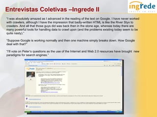 Entrevistas Coletivas –Ingrede II
“I was absolutely amazed as I advanced in the reading of the text on Google. I have never worked
with crawlers, although I have the impression that badly-written HTML is like the River Styx to
crawlers. And all that those guys did was back then in the stone age, whereas today there are
many powerful tools for handling data to crawl upon (and the problems existing today seem to be
quite nasty).”

“Suppose Google is working normally and then one machine simply breaks down. How Google
deal with that?”

“I’ll vote on Peter’s questions as the use of the Internet and Web 2.0 resources have brought new
paradigms for search engines.”
 
