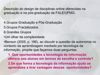 Descrição do design de disciplinas online oferecidas na
graduação e na pós-graduação da FALE/UFMG.

4.Grupos Graduação e Pós-Graduação
5.Grupos Fractalizados
6.Grandes Grupos
•Um olhar da complexidade
•Benson (2005, p. 186), ao discutir a questão da autonomia no
contexto da aprendizagem mediada por tecnologia da
informação, propõe que façamos duas perguntas:
   1. Que oportunidades a tecnologia da informação
   oferece aos alunos em termos de escolha e controle?
   2.De que forma a tecnologia da informação ajuda os
   aprendizes a tirar vantagem dessas oportunidades?
 