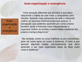 Auto-organização e emergência


                “Uma situação diferente que percebo é que estou
              adquirindo o hábito de usar mais o computador para
              estudar, fazendo mais pesquisas na rede e utilizando
   Auto-      melhor os recursos informacionais que possuo. A
organização   percepção que podemos aprender por conta própria
     e        também ajuda a ficarmos mais independentes e
              organizar melhor as tarefas a serem feitas mediante dos
emergência    prazos e tempo disponível.”

              “Na verdade, entrei no curso IngRede só por curiosidade,
              para ver como seria um curso à distância. O certo é que
              aprendi algumas coisas, principalmente que devo
              aprender a ser mais organizado antes de fazer outro
              curso à distância.”
 