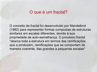 O que é um fractal?


O conceito de fractal foi desenvolvido por Mandelbrot
(1982) para representar formas compostas de estruturas
similares em escalas diferentes, devido à sua
propriedade de auto-semelhança. O processo fractal
"abarca toda a estrutura em termos das ramificações
que a produzem, ramificações que se comportam de
maneira coerente, das grandes a pequenas escalas"
 