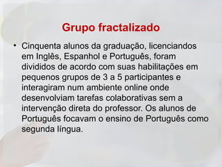 Grupo fractalizado
• Cinquenta alunos da graduação, licenciandos
  em Inglês, Espanhol e Português, foram
  divididos de acordo com suas habilitações em
  pequenos grupos de 3 a 5 participantes e
  interagiram num ambiente online onde
  desenvolviam tarefas colaborativas sem a
  intervenção direta do professor. Os alunos de
  Português focavam o ensino de Português como
  segunda língua.
 