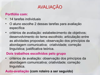 AVALIAÇÃO
Portfólio com:
• 14 tarefas individuais
• O aluno escolhe 2 dessas tarefas para avaliação
  específica
• critérios de avaliação: estabelecimento de objetivos;
  desenvolvimento do tema escolhido; articulação entre
  as atividades propostas; observação dos princípios da
  abordagem comunicativa; criatividade; correção
  linguística; justificativa teórica.
 Dois trabalhos escolhidos pelo grupo
• critérios de avaliação: observação dos princípios da
  abordagem comunicativa; criatividade; correção
  linguística.
Auto-avaliação (com roteiro a ser seguido)
 