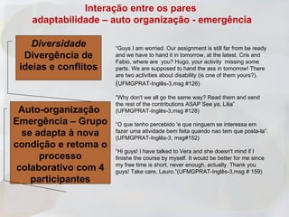 Interação entre os pares
   adaptabilidade – auto organização - emergência

    Diversidade       “Guys I am worried. Our assignment is still far from be ready
  Divergência de      and we have to hand it in tomorrow, at the latest. Cris and
                      Fabio, where are you? Hugo, your activity missing some
 ideias e conflitos   parts. We are supposed to hand the ass in tomorrow! There
                      are two activities about disability (is one of them yours?).
                      (UFMGPRAT-Inglês-3,msg #126)
                      “Why don't we all go the same way? Read them and send
                      the rest of the contributions ASAP See ya, Lilia”
 Auto-organização     (UFMGPRAT-Inglês-3,msg #128)

Emergência – Grupo    “O que tenho percebido 'e que ninguem se interessa em
  se adapta à nova    fazer uma atividade bem feita quando nao tem que posta-la”.
                      (UFMGPRAT-Inglês-3, msg#152)
condição e retoma o
                      “Hi guys! I have talked to Vera and she doesn't mind if I
      processo        finishe the course by myself. It would be better for me since
                      my free time is short, never enough, actually. Thank you
 colaborativo com 4   guys! Take care, Lauro.”(UFMGPRAT-Inglês-3,msg # 159)
    participantes
 