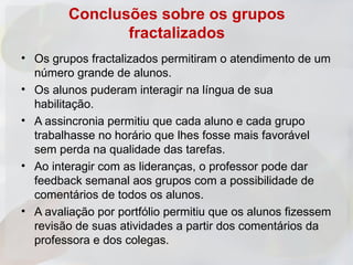 Conclusões sobre os grupos
                fractalizados
• Os grupos fractalizados permitiram o atendimento de um
  número grande de alunos.
• Os alunos puderam interagir na língua de sua
  habilitação.
• A assincronia permitiu que cada aluno e cada grupo
  trabalhasse no horário que lhes fosse mais favorável
  sem perda na qualidade das tarefas.
• Ao interagir com as lideranças, o professor pode dar
  feedback semanal aos grupos com a possibilidade de
  comentários de todos os alunos.
• A avaliação por portfólio permitiu que os alunos fizessem
  revisão de suas atividades a partir dos comentários da
  professora e dos colegas.
 