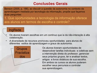 Conclusões Gerais
Benson (2005, p. 186), ao discutir a questão da autonomia no contexto da
aprendizagem mediada por tecnologia da informação, propõe que façamos
duas perguntas:
1. Que oportunidades a tecnologia da informação oferece
aos alunos em termos de escolha e controle?

     IngRede
 •   Os alunos tiveram escolhas em um continuo que ia da não-interação à alta
     colaboração.
 •   A diversidade de recursos promoveu oportunidades para alunos de
     diferentes estilos de aprendizagem e graus de autonomia.

           Grupos                 Os alunos tiveram oportunidades de
                                  desenvolver tarefas individuais e coletivas sem
          Fractaliza              a intervenção direta do professor, gerenciar
             dos                  seus próprios grupos, ler e analisar textos,
                                  artigos e livros didáticos de sua escolha.
                                  Em ambos os cursos os alunos puderam
                                  escolher seus percursos e controlar
                                  sua aprendizagem.
 