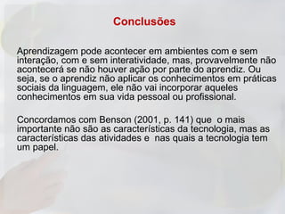 Conclusões

Aprendizagem pode acontecer em ambientes com e sem
interação, com e sem interatividade, mas, provavelmente não
acontecerá se não houver ação por parte do aprendiz. Ou
seja, se o aprendiz não aplicar os conhecimentos em práticas
sociais da linguagem, ele não vai incorporar aqueles
conhecimentos em sua vida pessoal ou profissional.

Concordamos com Benson (2001, p. 141) que o mais
importante não são as características da tecnologia, mas as
características das atividades e nas quais a tecnologia tem
um papel.
 