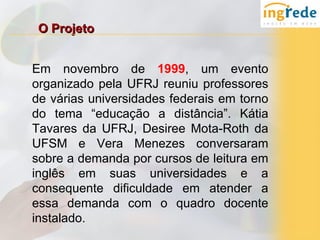 O Projeto


Em novembro de 1999, um evento
organizado pela UFRJ reuniu professores
de várias universidades federais em torno
do tema “educação a distância”. Kátia
Tavares da UFRJ, Desiree Mota-Roth da
UFSM e Vera Menezes conversaram
sobre a demanda por cursos de leitura em
inglês em suas universidades e a
consequente dificuldade em atender a
essa demanda com o quadro docente
instalado.
 