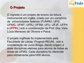 O Projeto

O Ingrede é um projeto de ensino de leitura
instrumental em inglês, criado por um consórcio
de universidades federais (FUNREI, UFG,
UFMG, UFMT, UFRJ, UFSM, UFU, UFJF, UFPA
e UFPEL) sob a coordenação da Prof. Dra. Vera
Lúcia Menezes de Oliveira e Paiva.

O projeto IngRede foi implementado pela
Faculdade de Letras- Prograd-REUNI, sob a
coordenação de Junia Braga, dando origem a
duas disciplinas eletivas para alunos de todas as
áreas da UFMG. Cada disciplina foi oferecida
para inicialmente para1000 alunos.
 
