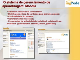 O sistema de gerenciamento de
aprendizagem: Moodle
  • Ambiente interacional colaborativo;
  • Distribuição eficaz do conteúdo para grandes grupos;
  • Confiabilidade do sistema;
  • Gerenciamento de acesso;
  • Ferramentas de aplicabilidade individual, colaborativa e
  avaliativa (questionário, escolha, forum, glossario)
 