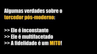 Algumas verdades sobre o
torcedor pós-moderno:
>> Ele é inconstante
>> Ele é multifacetado
>> A fidelidade é um MITO!
 