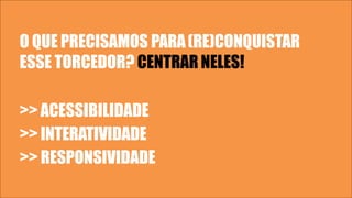 O QUE PRECISAMOS PARA(RE)CONQUISTAR
ESSE TORCEDOR? CENTRAR NELES!
>>ACESSIBILIDADE
>> INTERATIVIDADE
>> RESPONSIVIDADE
 