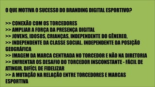 O QUE MOTIVA O SUCESSO DO BRANDING DIGITAL ESPORTIVO?
>> CONEXÃO COM OS TORCEDORES
>> AMPLIAR A FORÇA DA PRESENÇA DIGITAL
>> JOVENS, IDOSOS, CRIANÇAS, INDEPENDENTE DO GÊNEREO,
>> INDEPENDENTE DA CLASSE SOCIAL. INDEPENDENTE DA POSIÇÃO
GEOGRÁFICA
>> IMAGEM DA MARCA CENTRADA NO TORCEDOR E NÃO NA DIRETORIA
>> ENFRENTAR OS DESAFIO DO TORCEDOR INSCONSTANTE - FÁCIL DE
ATINGIR, DIFÍCL DE FIDELIZAR
>> A MUTAÇÃO NA RELAÇÃO ENTRE TORCEDORES E MARCAS
ESPORTIVA
 
