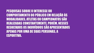 PESQUISAS SOBRE O INTERESSE OU
COMPORTAMENTO DO PÚBLICO EM RELAÇÃO ÀS
MODALIDADES, ATLETASOU CAMPEONATOS SÃO
REALIZADAS CONSTANTEMENTE, PORÉM, NESSES
RESULTADOS OS INDIVÍDUOS SÃO APRESENTADOS
APENAS POR UMA DE SUAS PERSONAS, A
ESPORTIVA.
 