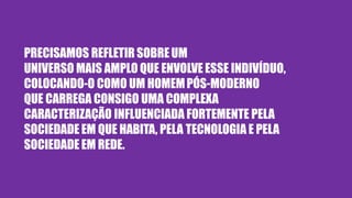 PRECISAMOS REFLETIR SOBREUM
UNIVERSO MAIS AMPLO QUE ENVOLVE ESSE INDIVÍDUO,
COLOCANDO-O COMO UM HOMEMPÓS-MODERNO
QUE CARREGA CONSIGO UMA COMPLEXA
CARACTERIZAÇÃO INFLUENCIADA FORTEMENTE PELA
SOCIEDADE EM QUE HABITA, PELA TECNOLOGIA E PELA
SOCIEDADE EM REDE.
 