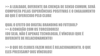 >> A LEALDADE, DIFERENTE DA CRENÇA DE SENSO COMUM, SERÁ
COMPOSTA PELAS EXPERIÊNCIAS POSITIVAS E O ENGAJAMENTO
AO QUE É OFERECIDO PELO CLUBE
QUAL O EFEITO DO DIGITAL BRANDING NO FUTEBOL?
>> A CONEXÃO COM OS TORCEDORES!
(OU SEJA, NÃO É APENAS TECNOLOGIA, É VÍNCULO (QUE É
DIFERENTE DE RELACIONAMENTO)
>> O QUE OS CLUBES FAZEM HOJE É RELACIONAMENTO. O QUE
ELES PRECISAM? DOS VÍNCULOS!
 