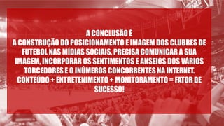 A CONCLUSÃO É
A CONSTRUÇÃO DO POSICIONAMENTO E IMAGEM DOS CLUBRES DE
FUTEBOL NAS MÍDIAS SOCIAIS, PRECISA COMUNICAR A SUA
IMAGEM, INCORPORAR OS SENTIMENTOS E ANSEIOS DOS VÁRIOS
TORCEDORES E O INÚMEROS CONCORRENTES NA INTERNET.
CONTEÚDO + ENTRETENIMENTO + MONITORAMENTO = FATORDE
SUCESSO!
 