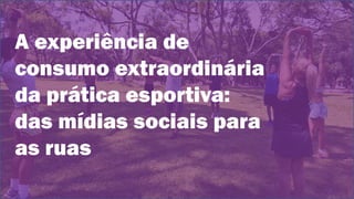 A experiência de
consumo extraordinária
da prática esportiva:
das mídias sociais para
as ruas
 