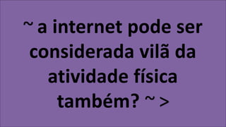 ~ a internet pode ser
considerada vilã da
atividade física
também? ~ >
 