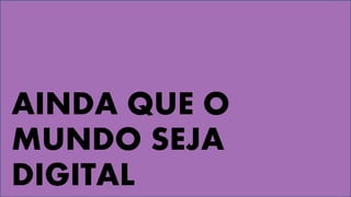 AINDA QUE O
MUNDO SEJA
DIGITAL
 
