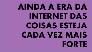 AINDA A ERA DA
INTERNET DAS
COISAS ESTEJA
CADA VEZ MAIS
FORTE
 