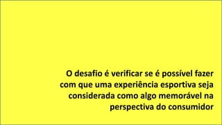 O desafio é verificar se é possível fazer
com que uma experiência esportiva seja
considerada como algo memorável na
perspectiva do consumidor
 