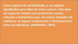 Como suporte de sociabilidade, a rua adquire
significados para além do senso comum. Esta deve
ser capaz de romper com as barreiras sociais,
culturais e econômicas que, em outras situações do
cotidiano, se erguem imponentes e intransponíveis
entre os indivíduos. (MAGNANI, 1993).
 